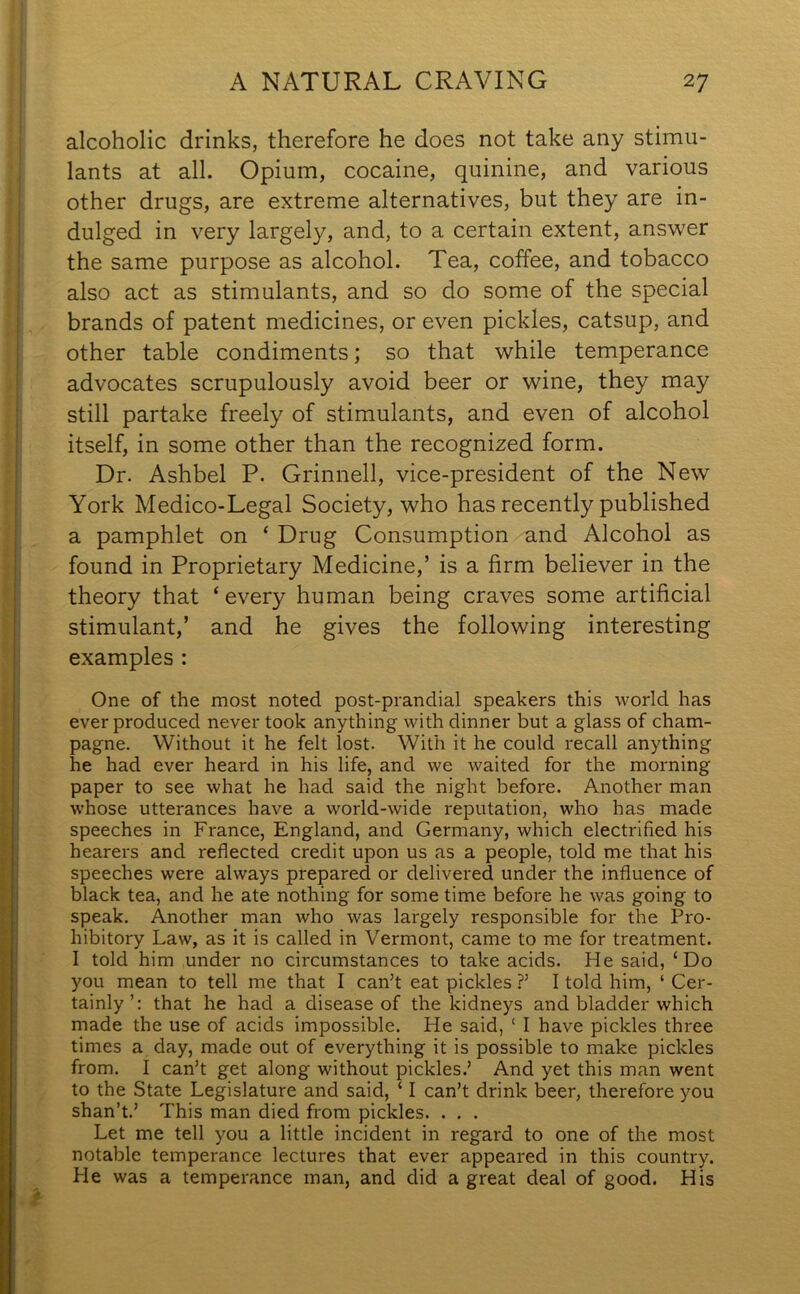 alcoholic drinks, therefore he does not take any stimu- lants at all. Opium, cocaine, quinine, and various other drugs, are extreme alternatives, but they are in- dulged in very largely, and, to a certain extent, answer the same purpose as alcohol. Tea, coffee, and tobacco also act as stimulants, and so do some of the special brands of patent medicines, or even pickles, catsup, and other table condiments; so that while temperance advocates scrupulously avoid beer or wine, they may still partake freely of stimulants, and even of alcohol itself, in some other than the recognized form. Dr. Ashbel P. Grinnell, vice-president of the New York Medico-Legal Society, who has recently published a pamphlet on ‘ Drug Consumption and Alcohol as found in Proprietary Medicine,’ is a firm believer in the theory that ‘ every human being craves some artificial stimulant,’ and he gives the following interesting examples : One of the most noted post-prandial speakers this world has ever produced never took anything with dinner but a glass of cham- pagne. Without it he felt lost. With it he could recall anything he had ever heard in his life, and we waited for the morning paper to see what he had said the night before. Another man whose utterances have a world-wide reputation, who has made speeches in France, England, and Germany, which electrified his hearers and reflected credit upon us as a people, told me that his speeches were always prepared or delivered under the influence of black tea, and he ate nothing for some time before he was going to speak. Another man who was largely responsible for the Pro- hibitory Law, as it is called in Vermont, came to me for treatment. I told him under no circumstances to take acids. He said, ‘Do you mean to tell me that I can’t eat pickles ?’ I told him, ‘ Cer- tainly’: that he had a disease of the kidneys and bladder which made the use of acids impossible. He said, ‘ I have pickles three times a day, made out of everything it is possible to make pickles from. I can’t get along without pickles.’ And yet this man went to the State Legislature and said, ‘ I can’t drink beer, therefore you shan’t.’ This man died from pickles. . . . Let me tell you a little incident in regard to one of the most notable temperance lectures that ever appeared in this country. He was a temperance man, and did a great deal of good. His