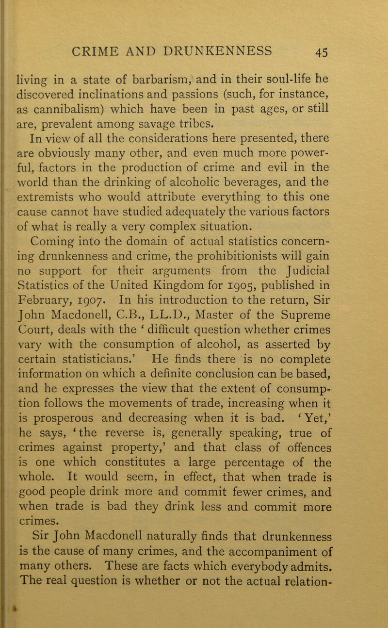 mamsss?. living in a state of barbarism, and in their soul-life he discovered inclinations and passions (such, for instance, as cannibalism) which have been in past ages, or still are, prevalent among savage tribes. In view of all the considerations here presented, there are obviously many other, and even much more power- ful, factors in the production of crime and evil in the world than the drinking of alcoholic beverages, and the extremists who would attribute everything to this one cause cannot have studied adequately the various factors of what is really a very complex situation. Coming into the domain of actual statistics concern- ing drunkenness and crime, the prohibitionists will gain no support for their arguments from the Judicial Statistics of the United Kingdom for 1905, published in February, 1907. In his introduction to the return, Sir John Macdonell, C.B., LL.D., Master of the Supreme Court, deals with the ‘ difficult question whether crimes vary with the consumption of alcohol, as asserted by certain statisticians.’ He finds there is no complete information on which a definite conclusion can be based, and he expresses the view that the extent of consump- tion follows the movements of trade, increasing when it is prosperous and decreasing when it is bad. ‘ Yet,’ he says, ‘ the reverse is, generally speaking, true of crimes against property,’ and that class of offences is one which constitutes a large percentage of the whole. It would seem, in effect, that when trade is good people drink more and commit fewer crimes, and when trade is bad they drink less and commit more crimes. Sir John Macdonell naturally finds that drunkenness is the cause of many crimes, and the accompaniment of many others. These are facts which everybody admits. The real question is whether or not the actual relation-
