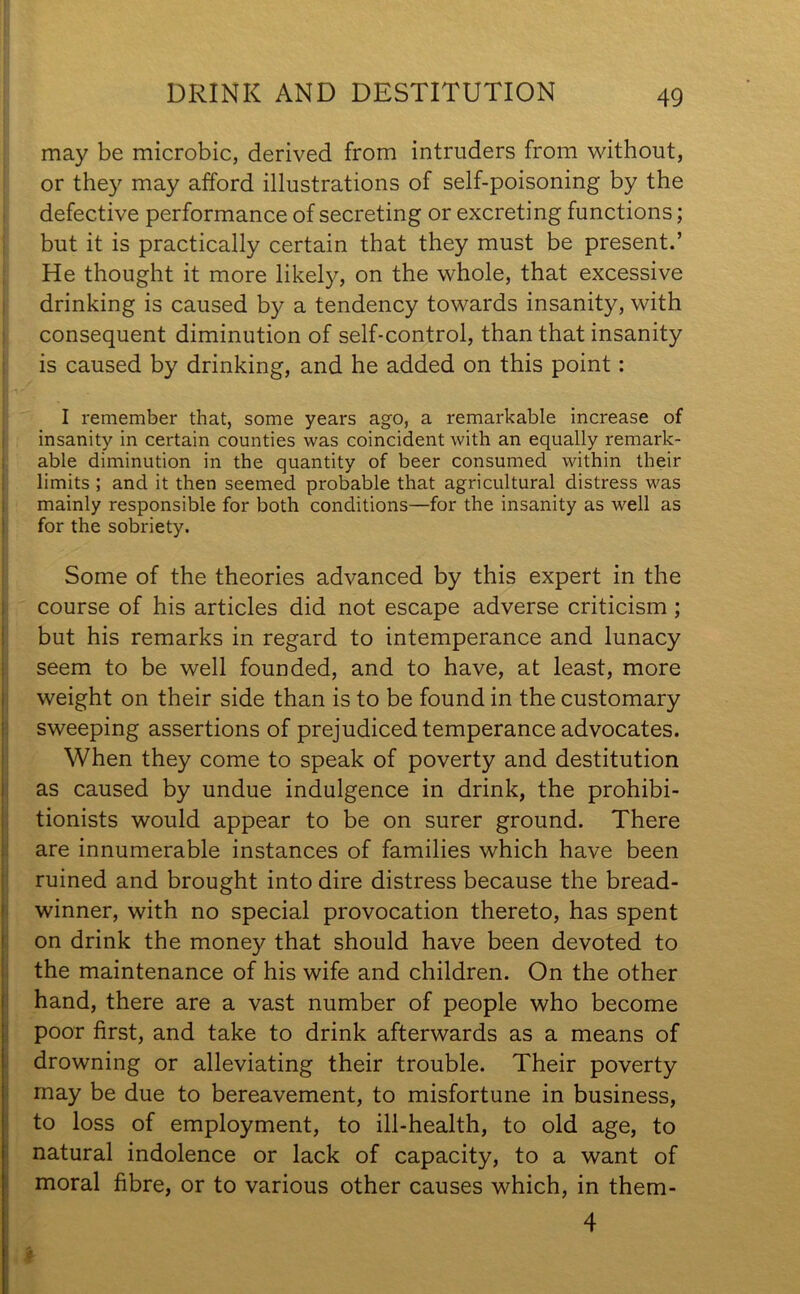 DRINK AND DESTITUTION may be microbic, derived from intruders from without, or they may afford illustrations of self-poisoning by the defective performance of secreting or excreting functions; but it is practically certain that they must be present.’ He thought it more likely, on the whole, that excessive drinking is caused by a tendency towards insanity, with consequent diminution of self-control, than that insanity is caused by drinking, and he added on this point: I remember that, some years ago, a remarkable increase of insanity in certain counties was coincident with an equally remark- able diminution in the quantity of beer consumed within their limits ; and it then seemed probable that agricultural distress was mainly responsible for both conditions—for the insanity as well as for the sobriety. Some of the theories advanced by this expert in the course of his articles did not escape adverse criticism ; but his remarks in regard to intemperance and lunacy seem to be well founded, and to have, at least, more weight on their side than is to be found in the customary sweeping assertions of prejudiced temperance advocates. When they come to speak of poverty and destitution as caused by undue indulgence in drink, the prohibi- tionists would appear to be on surer ground. There are innumerable instances of families which have been ruined and brought into dire distress because the bread- winner, with no special provocation thereto, has spent on drink the money that should have been devoted to the maintenance of his wife and children. On the other hand, there are a vast number of people who become poor first, and take to drink afterwards as a means of drowning or alleviating their trouble. Their poverty may be due to bereavement, to misfortune in business, to loss of employment, to ill-health, to old age, to natural indolence or lack of capacity, to a want of moral fibre, or to various other causes which, in them- 4