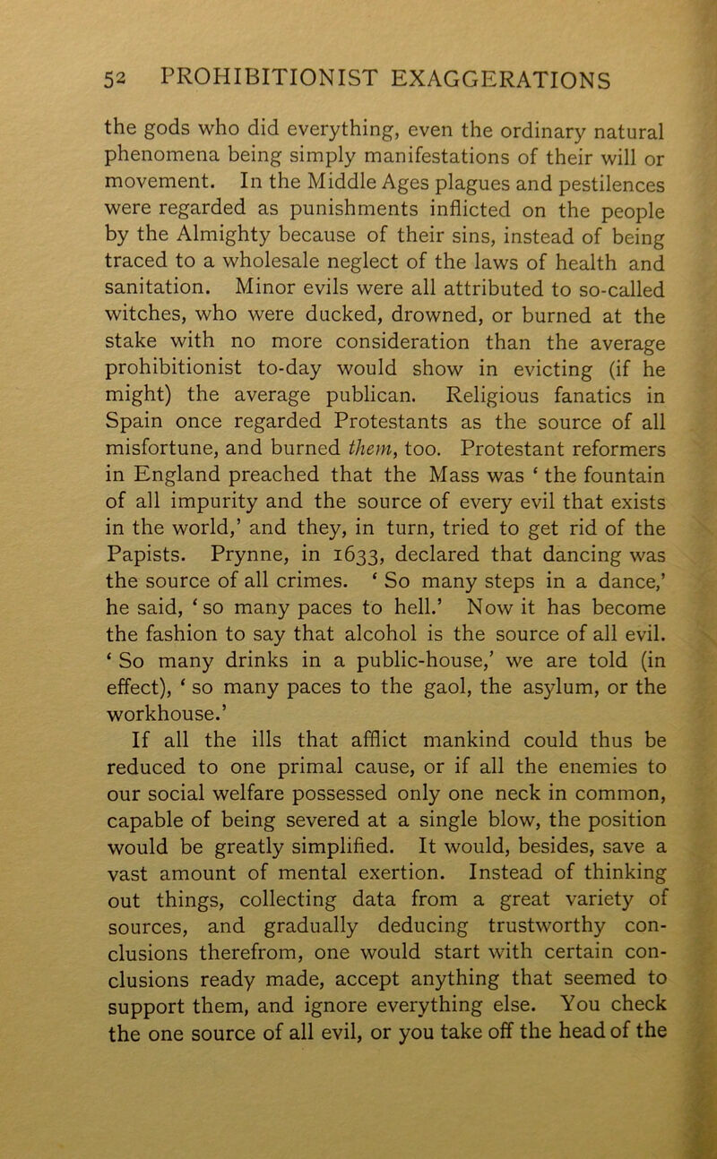 the gods who did everything, even the ordinary natural phenomena being simply manifestations of their will or movement. In the Middle Ages plagues and pestilences were regarded as punishments inflicted on the people by the Almighty because of their sins, instead of being traced to a wholesale neglect of the laws of health and sanitation. Minor evils were all attributed to so-called witches, who were ducked, drowned, or burned at the stake with no more consideration than the average prohibitionist to-day would show in evicting (if he might) the average publican. Religious fanatics in Spain once regarded Protestants as the source of all misfortune, and burned them, too. Protestant reformers in England preached that the Mass was ‘ the fountain of all impurity and the source of every evil that exists in the world,’ and they, in turn, tried to get rid of the Papists. Prynne, in 1633, declared that dancing was the source of all crimes. ‘ So many steps in a dance,’ he said, ‘so many paces to hell.’ Now it has become the fashion to say that alcohol is the source of all evil. ‘ So many drinks in a public-house,’ we are told (in effect), ‘ so many paces to the gaol, the asylum, or the workhouse.’ If all the ills that afflict mankind could thus be reduced to one primal cause, or if all the enemies to our social welfare possessed only one neck in common, capable of being severed at a single blow, the position would be greatly simplified. It would, besides, save a vast amount of mental exertion. Instead of thinking out things, collecting data from a great variety of sources, and gradually deducing trustworthy con- clusions therefrom, one would start with certain con- clusions ready made, accept anything that seemed to support them, and ignore everything else. You check the one source of all evil, or you take off the head of the