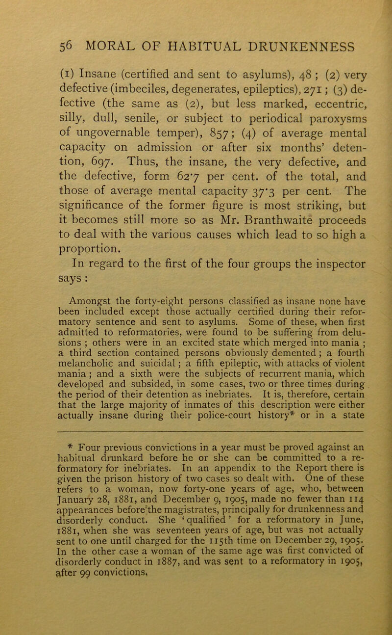 (i) Insane (certified and sent to asylums), 48 ; (2) very defective (imbeciles, degenerates, epileptics), 271; (3) de- fective (the same as (2), but less marked, eccentric, silly, dull, senile, or subject to periodical paroxysms of ungovernable temper), 857; (4) of average mental capacity on admission or after six months’ deten- tion, 697. Thus, the insane, the very defective, and the defective, form 627 per cent, of the total, and those of average mental capacity 37*3 per cent. The significance of the former figure is most striking, but it becomes still more so as Mr. Branthwaite proceeds to deal with the various causes which lead to so high a proportion. In regard to the first of the four groups the inspector says : Amongst the forty-eight persons classified as insane none have been included except those actually certified during their refor- matory sentence and sent to asylums. Some of these, when first admitted to reformatories, were found to be suffering from delu- sions ; others were in an excited state which merged into mania ; a third section contained persons obviously demented ; a fourth melancholic and suicidal; a fifth epileptic, with attacks of violent mania ; and a sixth were the subjects of recurrent mania, which developed and subsided, in some cases, two or three times during the period of their detention as inebriates. It is, therefore, certain that the large majority of inmates of this description were either actually insane during their police-court history* or in a state * Four previous convictions in a year must be proved against an habitual drunkard before he or she can be committed to a re- formatory for inebriates. In an appendix to the Report there is given the prison history of two cases so dealt with. One of these refers to a woman, now forty-one years of age, who, between January 28, 1881, and December 9, 1905, made no fewer than 114 appearances before the magistrates, principally for drunkenness and disorderly conduct. She ‘qualified’ for a reformatory in June, 1881, when she was seventeen years of age, but was not actually sent to one until charged for the 115th time on December 29, 1905. In the other case a woman of the same age was first convicted of disorderly conduct in 1887, and was sent to a reformatory in 1905, after 99 convictions,