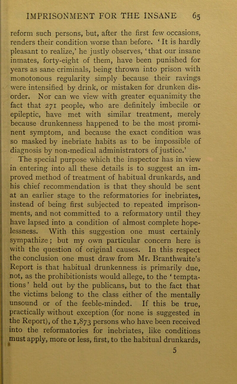 reform such persons, but, after the first few occasions, renders their condition worse than before. ‘ It is hardly pleasant to realize,’ he justly observes, ‘that our insane inmates, forty-eight of them, have been punished for years as sane criminals, being thrown into prison with monotonous regularity simply because their ravings were intensified by drink, or mistaken for drunken dis- order. Nor can we view with greater equanimity the fact that 271 people, who are definitely imbecile or epileptic, have met with similar treatment, merely because drunkenness happened to be the most promi- nent symptom, and because the exact condition was so masked by inebriate habits as to be impossible of diagnosis by non-medical administrators of justice.’ The special purpose which the inspector has in view in entering into all these details is to suggest an im- proved method of treatment of habitual drunkards, and his chief recommendation is that they should be sent at an earlier stage to the reformatories for inebriates, instead of being first subjected to repeated imprison- ments, and not committed to a reformatory until they have lapsed into a condition of almost complete hope- lessness. With this suggestion one must certainly sympathize; but my own particular concern here is with the question of original causes. In this respect the conclusion one must draw from Mr. Branthwaite’s Report is that habitual drunkenness is primarily due, not, as the prohibitionists would allege, to the ‘ tempta- tions ’ held out by the publicans, but to the fact that the victims belong to the class either of the mentally unsound or of the feeble-minded. If this be true, practically without exception (for none is suggested in the Report), of the 1,873 persons who have been received into the reformatories for inebriates, like conditions must apply, more or less, first, to the habitual drunkards, I i 5