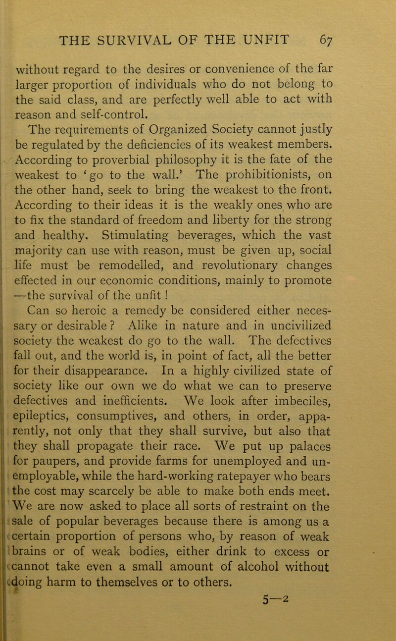 without regard to the desires or convenience of the far larger proportion of individuals who do not belong to the said class, and are perfectly well able to act with reason and self-control. The requirements of Organized Society cannot justly be regulated by the deficiencies of its weakest members. According to proverbial philosophy it is the fate of the weakest to ‘ go to the wall.’ The prohibitionists, on the other hand, seek to bring the weakest to the front. According to their ideas it is the weakly ones who are to fix the standard of freedom and liberty for the strong and healthy. Stimulating beverages, which the vast majority can use with reason, must be given up, social life must be remodelled, and revolutionary changes effected in our economic conditions, mainly to promote —the survival of the unfit ! Can so heroic a remedy be considered either neces- sary or desirable ? Alike in nature and in uncivilized society the weakest do go to the wall. The defectives fall out, and the world is, in point of fact, all the better for their disappearance. In a highly civilized state of society like our own we do what we can to preserve defectives and inefficients. We look after imbeciles, epileptics, consumptives, and others, in order, appa- rently, not only that they shall survive, but also that they shall propagate their race. We put up palaces for paupers, and provide farms for unemployed and un- employable, while the hard-working ratepayer who bears the cost may scarcely be able to make both ends meet. We are now asked to place all sorts of restraint on the sale of popular beverages because there is among us a : certain proportion of persons who, by reason of weak brains or of weak bodies, either drink to excess or cannot take even a small amount of alcohol without l^doing harm to themselves or to others. 5—2