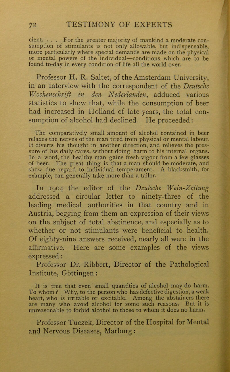 cient. . . . For the greater majority of mankind a moderate con- sumption of stimulants is not only allowable, but indispensable, more particularly where special demands are made on the physical or mental powers of the individual—conditions which are to be found to-day in every condition of life all the world over. Professor H. R. Saltet, of the Amsterdam University, in an interview with the correspondent of the Deutsche Wochensclivift in den Nederlanden, adduced various statistics to show that, while the consumption of beer had increased in Holland of late years, the total con- sumption of alcohol had declined. He proceeded: The comparatively small amount of alcohol contained in beer relaxes the nerves of the man tired from physical or mental labour. It diverts his thought in another direction, and relieves the pres- sure of his daily cares, without doing harm to his internal organs. In a word, the healthy man gains fresh vigour from a few glasses of beer. The great thing is that a man should be moderate, and show due regard to individual temperament. A blacksmith, for example, can generally take more than a tailor. In 1904 the editor of the Deutsche Wein-Zeitung addressed a circular letter to ninety-three of the leading medical authorities in that country and in Austria, begging from them an expression of their views on the subject of total abstinence, and especially as to whether or not stimulants were beneficial to health. Of eighty-nine answers received, nearly all were in the affirmative. Here are some examples of the views expressed: Professor Dr. Ribbert, Director of the Pathological Institute, Gottingen: It is true that even small quantities of alcohol may do harm. To whom ? Why, to the person who has defective digestion, a weak heart, who is irritable or excitable. Among the abstainers there are many who avoid alcohol for some such reasons. But it is unreasonable to forbid alcohol to those to whom it does no harm. Professor Tuczek, Director of the Hospital for Mental and Nervous Diseases, Marburg: