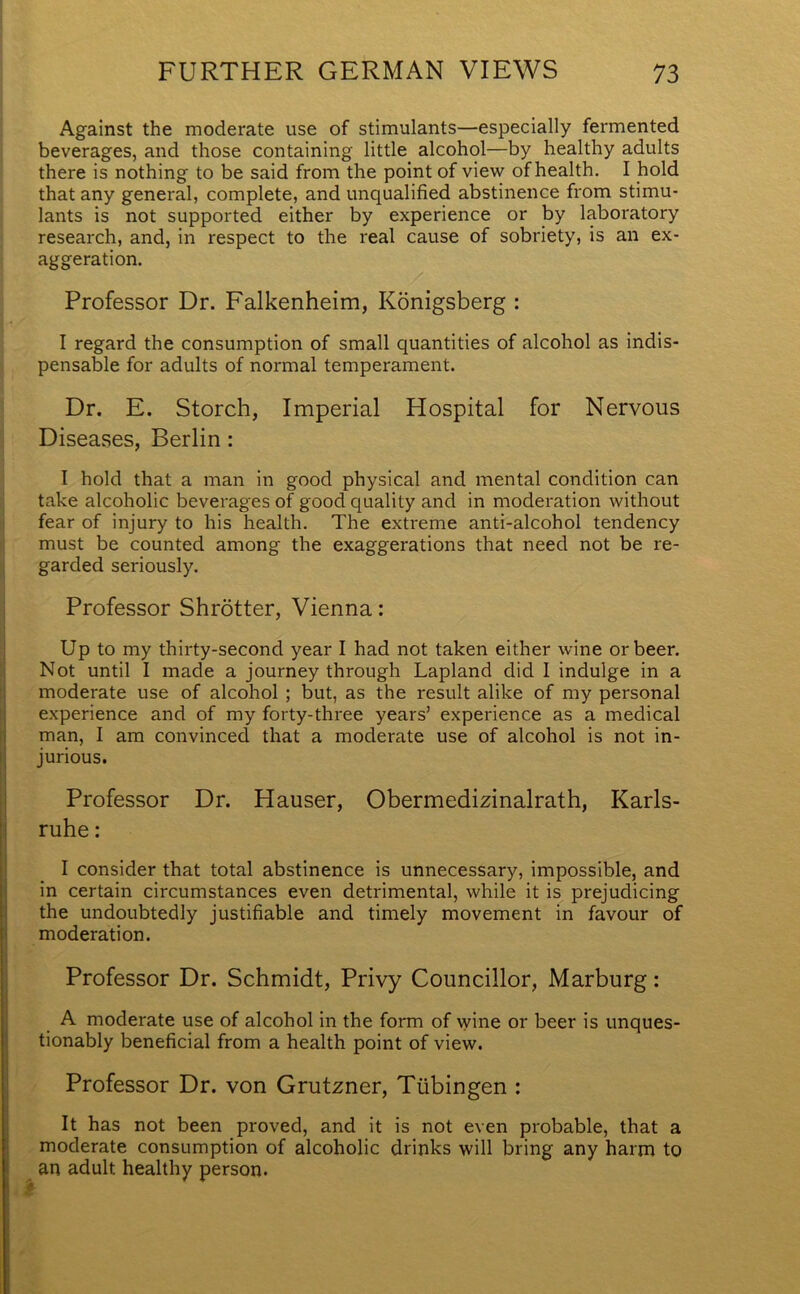 Against the moderate use of stimulants—especially fermented beverages, and those containing little alcohol—by healthy adults there is nothing to be said from the point of view of health. I hold that any general, complete, and unqualified abstinence from stimu- lants is not supported either by experience or by laboratory research, and, in respect to the real cause of sobriety, is an ex- aggeration. Professor Dr. Falkenheim, Konigsberg : I regard the consumption of small quantities of alcohol as indis- pensable for adults of normal temperament. Dr. E. Storch, Imperial Hospital for Nervous Diseases, Berlin: I hold that a man in good physical and mental condition can take alcoholic beverages of good quality and in moderation without fear of injury to his health. The extreme anti-alcohol tendency must be counted among the exaggerations that need not be re- garded seriously. Professor Shrotter, Vienna: Up to my thirty-second year I had not taken either wine or beer. Not until I made a journey through Lapland did I indulge in a moderate use of alcohol ; but, as the result alike of my personal experience and of my forty-three years’ experience as a medical man, I am convinced that a moderate use of alcohol is not in- jurious. Professor Dr. Hauser, Obermedizinalrath, Karls- ruhe : I consider that total abstinence is unnecessary, impossible, and in certain circumstances even detrimental, while it is prejudicing the undoubtedly justifiable and timely movement in favour of moderation. Professor Dr. Schmidt, Privy Councillor, Marburg: A moderate use of alcohol in the form of vyine or beer is unques- tionably beneficial from a health point of view. Professor Dr. von Grutzner, Tubingen : It has not been proved, and it is not even probable, that a moderate consumption of alcoholic drinks will bring any harm to an adult healthy person.