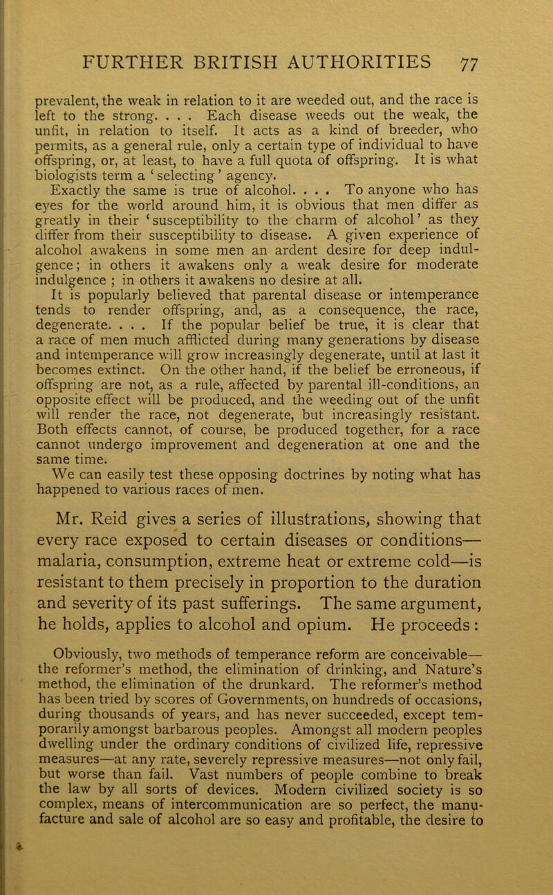 prevalent, the weak in relation to it are weeded out, and the race is left to the strong. . . . Each disease weeds out the weak, the unfit, in relation to itself. It acts as a kind of breeder, who permits, as a general rule, only a certain type of individual to have offspring, or, at least, to have a full quota of offspring. It is what biologists term a ‘ selecting ’ agency. Exactly the same is true of alcohol. . . . To anyone who has eyes for the world around him, it is obvious that men differ as greatly in their ‘ susceptibility to the charm of alcohol ’ as they differ from their susceptibility to disease. A given experience of alcohol awakens in some men an ardent desire for deep indul- gence ; in others it awakens only a weak desire for moderate indulgence ; in others it awakens no desire at all. It is popularly believed that parental disease or intemperance tends to render offspring, and, as a consequence, the race, degenerate. ... If the popular belief be true, it is clear that a race of men much afflicted during many generations by disease and intemperance will grow increasingly degenerate, until at last it becomes extinct. On the other hand, if the belief be erroneous, if offspring are not, as a rule, affected by parental ill-conditions, an opposite effect will be produced, and the weeding out of the unfit will render the race, not degenerate, but increasingly resistant. Both effects cannot, of course, be produced together, for a race cannot undergo improvement and degeneration at one and the same time. We can easily test these opposing doctrines by noting what has happened to various races of men. Mr. Reid gives a series of illustrations, showing that every race exposed to certain diseases or conditions— malaria, consumption, extreme heat or extreme cold—is resistant to them precisely in proportion to the duration and severity of its past sufferings. The same argument, he holds, applies to alcohol and opium. He proceeds : Obviously, two methods of temperance reform are conceivable— the reformer’s method, the elimination of drinking, and Nature’s method, the elimination of the drunkard. The reformer’s method has been tried by scores of Governments, on hundreds of occasions, during thousands of years, and has never succeeded, except tem- porarily amongst barbarous peoples. Amongst all modern peoples dwelling under the ordinary conditions of civilized life, repressive measures—at any rate, severely repressive measures—not only fail, but worse than fail. Vast numbers of people combine to break the law by all sorts of devices. Modern civilized society is so complex, means of intercommunication are so perfect, the manu- facture and sale of alcohol are so easy and profitable, the desire (o