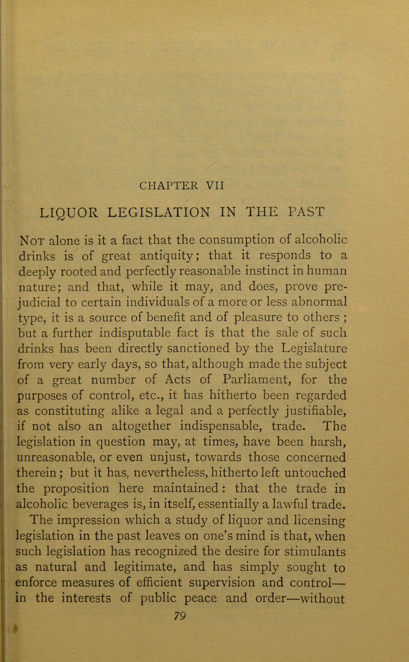 CHAPTER VII LIQUOR LEGISLATION IN THE PAST Not alone is it a fact that the consumption of alcoholic drinks is of great antiquity; that it responds to a deeply rooted and perfectly reasonable instinct in human nature; and that, while it may, and does, prove pre- judicial to certain individuals of a more or less abnormal type, it is a source of benefit and of pleasure to others ; but a further indisputable fact is that the sale of such drinks has been directly sanctioned by the Legislature from very early days, so that, although made the subject of a great number of Acts of Parliament, for the purposes of control, etc., it has hitherto been regarded as constituting alike a legal and a perfectly justifiable, if not also an altogether indispensable, trade. The legislation in question may, at times, have been harsh, unreasonable, or even unjust, towards those concerned therein ; but it has, nevertheless, hitherto left untouched the proposition here maintained: that the trade in alcoholic beverages is, in itself, essentially a lawful trade. The impression which a study of liquor and licensing legislation in the past leaves on one’s mind is that, when such legislation has recognized the desire for stimulants as natural and legitimate, and has simply sought to enforce measures of efficient supervision and control— in the interests of public peace and order—without