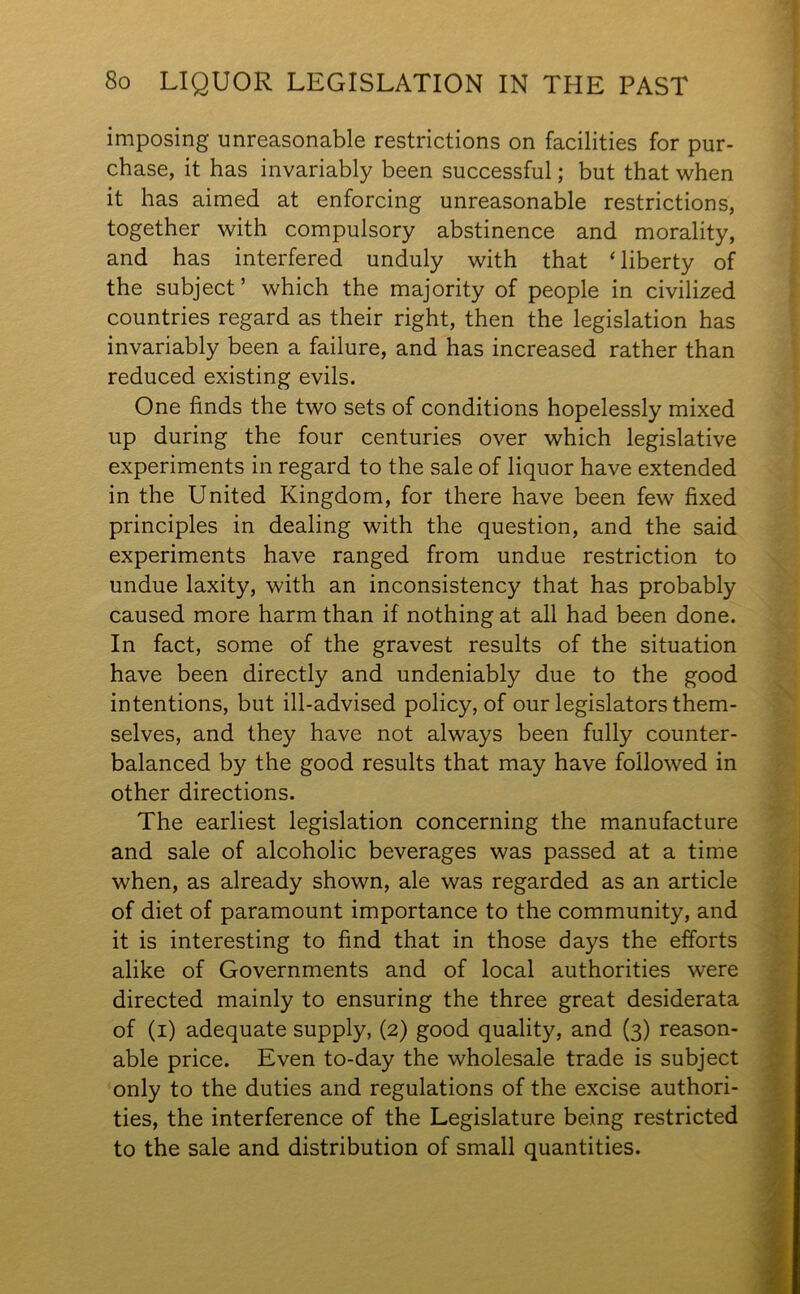 imposing unreasonable restrictions on facilities for pur- chase, it has invariably been successful; but that when it has aimed at enforcing unreasonable restrictions, together with compulsory abstinence and morality, and has interfered unduly with that ‘ liberty of the subject’ which the majority of people in civilized countries regard as their right, then the legislation has invariably been a failure, and has increased rather than reduced existing evils. One finds the two sets of conditions hopelessly mixed up during the four centuries over which legislative experiments in regard to the sale of liquor have extended in the United Kingdom, for there have been few fixed principles in dealing with the question, and the said experiments have ranged from undue restriction to undue laxity, with an inconsistency that has probably caused more harm than if nothing at all had been done. In fact, some of the gravest results of the situation have been directly and undeniably due to the good intentions, but ill-advised policy, of our legislators them- selves, and they have not always been fully counter- balanced by the good results that may have followed in other directions. The earliest legislation concerning the manufacture and sale of alcoholic beverages was passed at a time when, as already shown, ale was regarded as an article of diet of paramount importance to the community, and it is interesting to find that in those days the efforts alike of Governments and of local authorities were directed mainly to ensuring the three great desiderata of (i) adequate supply, (2) good quality, and (3) reason- able price. Even to-day the wholesale trade is subject only to the duties and regulations of the excise authori- ties, the interference of the Legislature being restricted to the sale and distribution of small quantities.