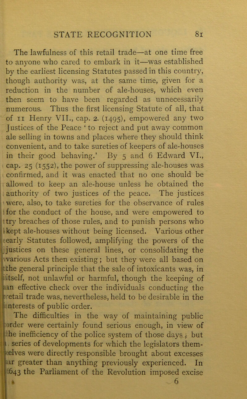 mm The lawfulness of this retail trade—at one time free to anyone who cared to embark in it—was established by the earliest licensing Statutes passed in this country, though authority was, at the same time, given for a reduction in the number of ale-houses, which even then seem to have been regarded as unnecessarily numerous. Thus the first licensing Statute of all, that of ii Henry VII., cap. 2. (1495), empowered any two Justices of the Peace ‘ to reject and put away common ale selling in towns and places where they should think convenient, and to take sureties of keepers of ale-houses in their good behaving.’ By 5 and 6 Edward VI., cap. 25 (1552), the power of suppressing ale-houses was confirmed, and it was enacted that no one should be allowed to keep an ale-house unless he obtained the authority of two justices of the peace. The justices were, also, to take sureties for the observance of rules for the conduct of the house, and were empowered to ■ try breaches of those rules, and to punish persons who kept ale-houses without being licensed. Various other early Statutes followed, amplifying the powers of the ijustices on these general lines, or consolidating the warious Acts then existing; but they were all based on •.the general principle that the sale of intoxicants was, in : itself, not unlawful or harmful, though the keeping of tan effective check over the individuals conducting the t 'etail trade was, nevertheless, held to be desirable in the ii nterests of public order. The difficulties in the way of maintaining public )rder were certainly found serious enough, in view of he inefficiency of the police system of those days ) but i. series of developments for which the legislators them- elves were directly responsible brought about excesses ir greater than anything previously experienced. In 643 the Parliament of the Revolution imposed excise k 6