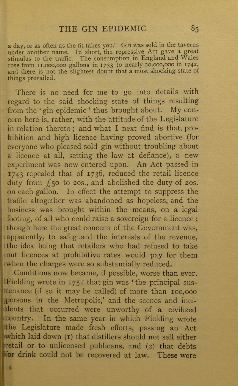 a day, or as often as the fit takes you.’ Gin was sold in the taverns under another name. In short, the repressive Act gave a great stimulus to the traffic. The consumption in England and Wales rose from 11,000,000 gallons in 1733 to nearly 20,000,000 in 1742, and there is not the slightest doubt that a most shocking state of things prevailed. There is no need for me to go into details with regard to the said shocking state of things resulting from the ‘ gin epidemic ’ thus brought about. My con- cern here is, rather, with the attitude of the Legislature in relation thereto ; and what I next find is that, pro- hibition and high licence having proved abortive (for everyone who pleased sold gin without troubling about a licence at all, setting the law at defiance), a new experiment was now entered upon. An Act passed in 1743 repealed that of 1736, reduced the retail licence duty from £50 to 20s., and abolished the duty of 20s. on each gallon. In effect the attempt to suppress the traffic altogether was abandoned as hopeless, and the business was brought within the means, on a legal footing, of all who could raise a sovereign for a licence ; though here the great concern of the Government was, apparently, to safeguard the interests of the revenue, the idea being that retailers who had refused to take out licences at prohibitive rates would pay for them when the charges were so substantially reduced. Conditions now became, if possible, worse than ever. Fielding wrote in 1751 that gin was ‘the principal sus- tenance (if so it maybe called) of more than 100,000 persons in the Metropolis,’ and the scenes and inci- dents that occurred were unworthy of a civilized country. In the same year in which Fielding wrote the Legislature made fresh efforts, passing an Act which laid down (1) that distillers should not sell either retail or to unlicensed publicans, and (2) that debts : or drink could not be recovered at law. These were