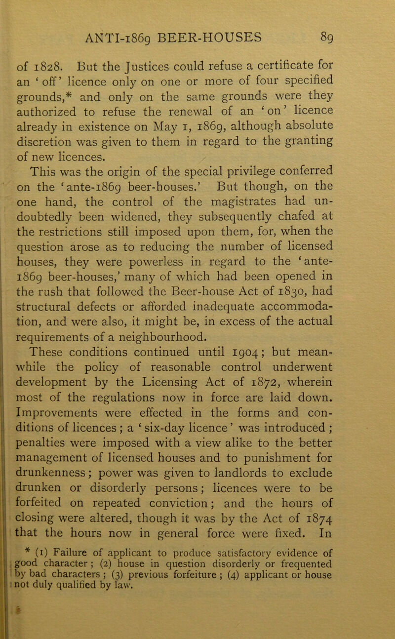 ANTI-1869 BEER-HOUSES 8g of 1828. But the Justices could refuse a certificate for an ‘off’ licence only on one or more of four specified grounds,* and only on the same grounds were they authorized to refuse the renewal of an ‘ on ’ licence already in existence on May 1, i86g, although absolute discretion was given to them in regard to the granting of new licences. This was the origin of the special privilege conferred on the cante-i86g beer-houses.’ But though, on the one hand, the control of the magistrates had un- doubtedly been widened, they subsequently chafed at the restrictions still imposed upon them, for, when the question arose as to reducing the number of licensed houses, they were powerless in regard to the ‘ante- i86g beer-houses,’ many of which had been opened in the rush that followed the Beer-house Act of 1830, had structural defects or afforded inadequate accommoda- tion, and were also, it might be, in excess of the actual requirements of a neighbourhood. These conditions continued until igoq; but mean- while the policy of reasonable control underwent development by the Licensing Act of 1872, wherein most of the regulations now in force are laid down. Improvements were effected in the forms and con- ditions of licences ; a ‘ six-day licence ’ was introduced ; penalties were imposed with a view alike to the better management of licensed houses and to punishment for drunkenness; power was given to landlords to exclude drunken or disorderly persons; licences were to be forfeited on repeated conviction; and the hours of closing were altered, though it was by the Act of 1874 that the hours now in general force were fixed. In * (1) Failure of applicant to produce satisfactory evidence of good character ; (2) house in question disorderly or frequented by bad characters ; (3) previous forfeiture ; (4) applicant or house not duly qualified by law.