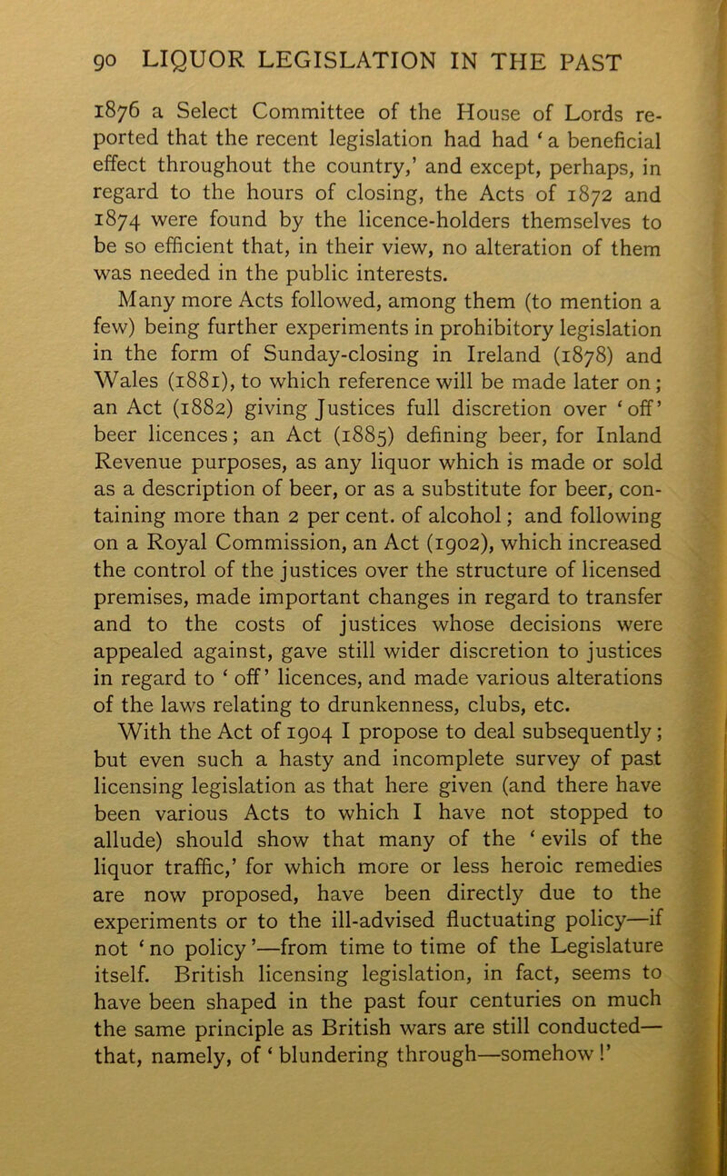 1876 a Select Committee of the House of Lords re- ported that the recent legislation had had ‘ a beneficial effect throughout the country,’ and except, perhaps, in regard to the hours of closing, the Acts of 1872 and 1874 were found by the licence-holders themselves to be so efficient that, in their view, no alteration of them was needed in the public interests. Many more Acts followed, among them (to mention a few) being further experiments in prohibitory legislation in the form of Sunday-closing in Ireland (1878) and Wales (1881), to which reference will be made later on; an Act (1882) giving Justices full discretion over ‘off’ beer licences; an Act (1885) defining beer, for Inland Revenue purposes, as any liquor which is made or sold as a description of beer, or as a substitute for beer, con- taining more than 2 per cent, of alcohol; and following on a Royal Commission, an Act (1902), which increased the control of the justices over the structure of licensed premises, made important changes in regard to transfer and to the costs of justices whose decisions were appealed against, gave still wider discretion to justices in regard to ‘off’ licences, and made various alterations of the laws relating to drunkenness, clubs, etc. With the Act of 1904 I propose to deal subsequently; but even such a hasty and incomplete survey of past licensing legislation as that here given (and there have been various Acts to which I have not stopped to allude) should show that many of the ‘ evils of the liquor traffic,’ for which more or less heroic remedies are now proposed, have been directly due to the experiments or to the ill-advised fluctuating policy—if not ‘ no policy ’—from time to time of the Legislature itself. British licensing legislation, in fact, seems to have been shaped in the past four centuries on much the same principle as British wars are still conducted— that, namely, of ‘ blundering through—somehow !’