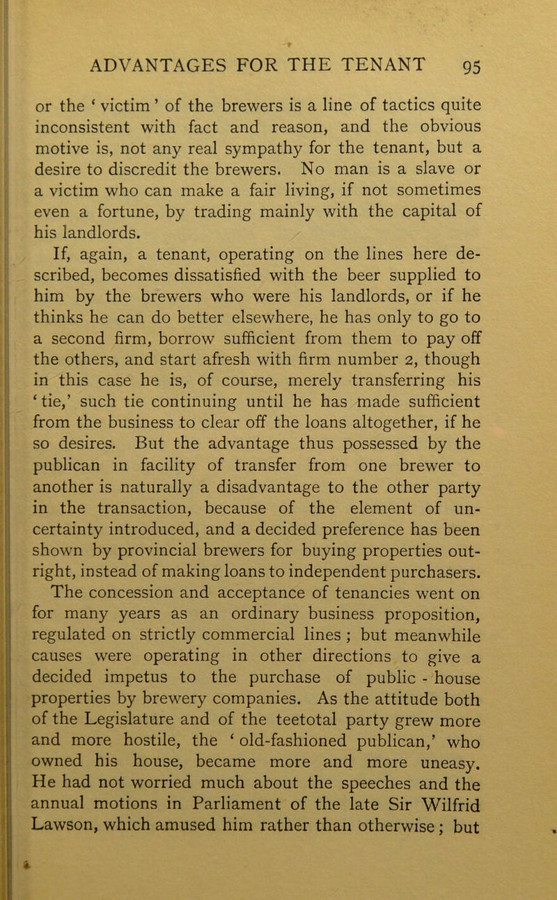 or the ‘ victim ’ of the brewers is a line of tactics quite inconsistent with fact and reason, and the obvious motive is, not any real sympathy for the tenant, but a desire to discredit the brewers. No man is a slave or a victim who can make a fair living, if not sometimes even a fortune, by trading mainly with the capital of his landlords. If, again, a tenant, operating on the lines here de- scribed, becomes dissatisfied with the beer supplied to him by the brewers who were his landlords, or if he thinks he can do better elsewhere, he has only to go to a second firm, borrow sufficient from them to pay off the others, and start afresh with firm number 2, though in this case he is, of course, merely transferring his ‘tie,’ such tie continuing until he has made sufficient from the business to clear off the loans altogether, if he so desires. But the advantage thus possessed by the publican in facility of transfer from one brewer to another is naturally a disadvantage to the other party in the transaction, because of the element of un- certainty introduced, and a decided preference has been shown by provincial brewers for buying properties out- right, instead of making loans to independent purchasers. The concession and acceptance of tenancies went on for many years as an ordinary business proposition, regulated on strictly commercial lines ; but meanwhile causes were operating in other directions to give a decided impetus to the purchase of public - house properties by brewery companies. As the attitude both of the Legislature and of the teetotal party grew more and more hostile, the ‘ old-fashioned publican,’ who owned his house, became more and more uneasy. He had not worried much about the speeches and the annual motions in Parliament of the late Sir Wilfrid Lawson, which amused him rather than otherwise; but a.