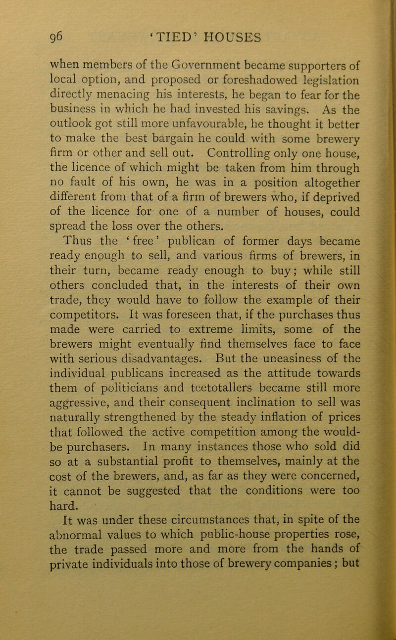 when members of the Government became supporters of local option, and proposed or foreshadowed legislation directly menacing his interests, he began to fear for the business in which he had invested his savings. As the outlook got still more unfavourable, he thought it better to make the best bargain he could with some brewery firm or other and sell out. Controlling only one house, the licence of which might be taken from him through no fault of his own, he was in a position altogether different from that of a firm of brewers who, if deprived of the licence for one of a number of houses, could spread the loss over the others. Thus the ‘ free ’ publican of former days became ready enough to sell, and various firms of brewers, in their turn, became read}- enough to buy; while still others concluded that, in the interests of their own trade, they would have to follow the example of their competitors. It was foreseen that, if the purchases thus made were carried to extreme limits, some of the brewers might eventually find themselves face to face with serious disadvantages. But the uneasiness of the individual publicans increased as the attitude towards them of politicians and teetotallers became still more aggressive, and their consequent inclination to sell was naturally strengthened by the steady inflation of prices that followed the active competition among the would- be purchasers. In many instances those who sold did so at a substantial profit to themselves, mainly at the cost of the brewers, and, as far as they were concerned, it cannot be suggested that the conditions were too hard. It was under these circumstances that, in spite of the abnormal values to which public-house properties rose, the trade passed more and more from the hands of private individuals into those of brewery companies; but