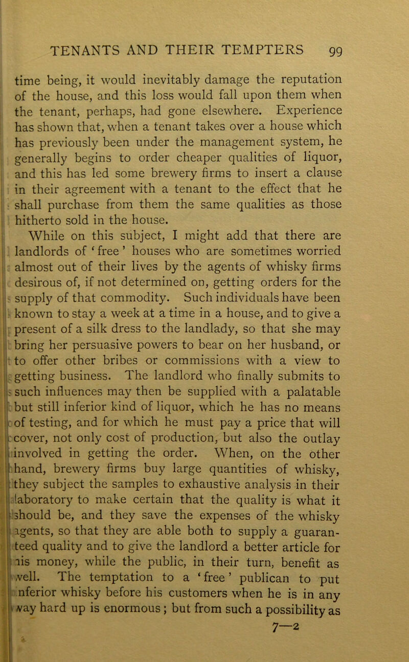 time being, it would inevitably damage the reputation of the house, and this loss would fall upon them when the tenant, perhaps, had gone elsewhere. Experience has shown that, when a tenant takes over a house which has previously been under the management system, he generally begins to order cheaper qualities of liquor, and this has led some brewery firms to insert a clause in their agreement with a tenant to the effect that he shall purchase from them the same qualities as those hitherto sold in the house. While on this subject, I might add that there are landlords of ‘ free ’ houses who are sometimes worried almost out of their lives by the agents of whisky firms desirous of, if not determined on, getting orders for the supply of that commodity. Such individuals have been known to stay a week at a time in a house, and to give a present of a silk dress to the landlady, so that she may bring her persuasive powers to bear on her husband, or to offer other bribes or commissions with a view to getting business. The landlord who finally submits to • such influences may then be supplied with a palatable but still inferior kind of liquor, which he has no means of testing, and for which he must pay a price that will cover, not only cost of production, but also the outlay involved in getting the order. When, on the other hand, brewery firms buy large quantities of whisky, they subject the samples to exhaustive analysis in their laboratory to make certain that the quality is what it should be, and they save the expenses of the whisky agents, so that they are able both to supply a guaran- teed quality and to give the landlord a better article for ais money, while the public, in their turn, benefit as veil. The temptation to a ‘ free5 publican to put nferior whisky before his customers when he is in any vay hard up is enormous ; but from such a possibility as 7—2