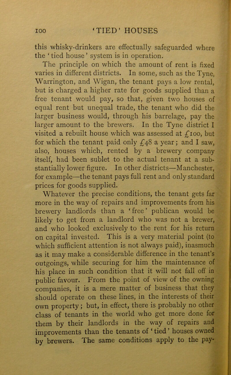 this whisky-drinkers are effectually safeguarded where the * tied house ’ system is in operation. The principle on which the amount of rent is fixed varies in different districts. In some, such as the Tyne, Warrington, and Wigan, the tenant pays a low rental, but is charged a higher rate for goods supplied than a free tenant would pay, so that, given two houses of equal rent but unequal trade, the tenant who did the larger business would, through his barrelage, pay the larger amount to the brewers. In the Tyne district I visited a rebuilt house which was assessed at £100, but for which the tenant paid only £48 a year; and I saw, also, houses which, rented by a brewery company itself, had been sublet to the actual tenant at a sub- stantially lower figure. In other districts—Manchester, for example—the tenant pays full rent and only standard prices for goods supplied. Whatever the precise conditions, the tenant gets far more in the way of repairs and improvements from his brewery landlords than a ‘ free ’ publican would be likely to get from a landlord who was not a brewer, and who looked exclusively to the rent for his return on capital invested. This is a very material point (to which sufficient attention is not always paid), inasmuch as it may make a considerable difference in the tenant’s outgoings, while securing for him the maintenance of his place in such condition that it will not fall off in public favour. From the point of view of the owning companies, it is a mere matter of business that they should operate on these lines, in the interests of their own property; but, in effect, there is probably no other class of tenants in the world who get more done for them by their landlords in the way of repairs and improvements than the tenants of ‘ tied ’ houses owned by brewers. The same conditions apply to the pay-