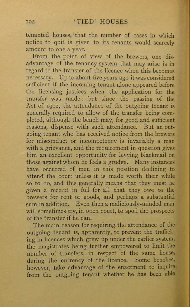 tenanted houses,^ that the number of cases in which notice to quit is given to its tenants would scarcely amount to one a year. From the point of view of the brewers, one dis- advantage of the tenancy system that may arise is in regard to the transfer of the licence when this becomes necessary. Up to about five years ago it was considered sufficient if the incoming tenant alone appeared before the licensing justices when the application for the transfer was made; but since the passing of the Act of 1902, the attendance of the outgoing tenant is generally required to allow of the transfer being com- pleted, although the bench may, for good and sufficient reasons, dispense with such attendance. But an out- going tenant who has received notice from the brewers for misconduct or incompetency is invariably a man with a grievance, and the requirement in question gives him an excellent opportunity for levying blackmail on those against whom he feels a grudge. Many instances have occurred of men in this position declining to attend the court unless it is made worth their while so to do, and this generally means that they must be given a receipt in full for all that they owe to the brewers for rent or goods, and perhaps a substantial sum in addition. Even then a maliciously-minded man will sometimes try, in open court, to spoil the prospects of the transfer if he can. The main reason for requiring the attendance of the outgoing tenant is, apparently, to prevent the traffick- ing in licences which grew up under the earlier system, the magistrates being further empowered to limit the number of transfers, in respect of the same house, during the currency of the licence. Some benches, however, take advantage of the enactment to inquire from the outgoing tenant whether he has been able