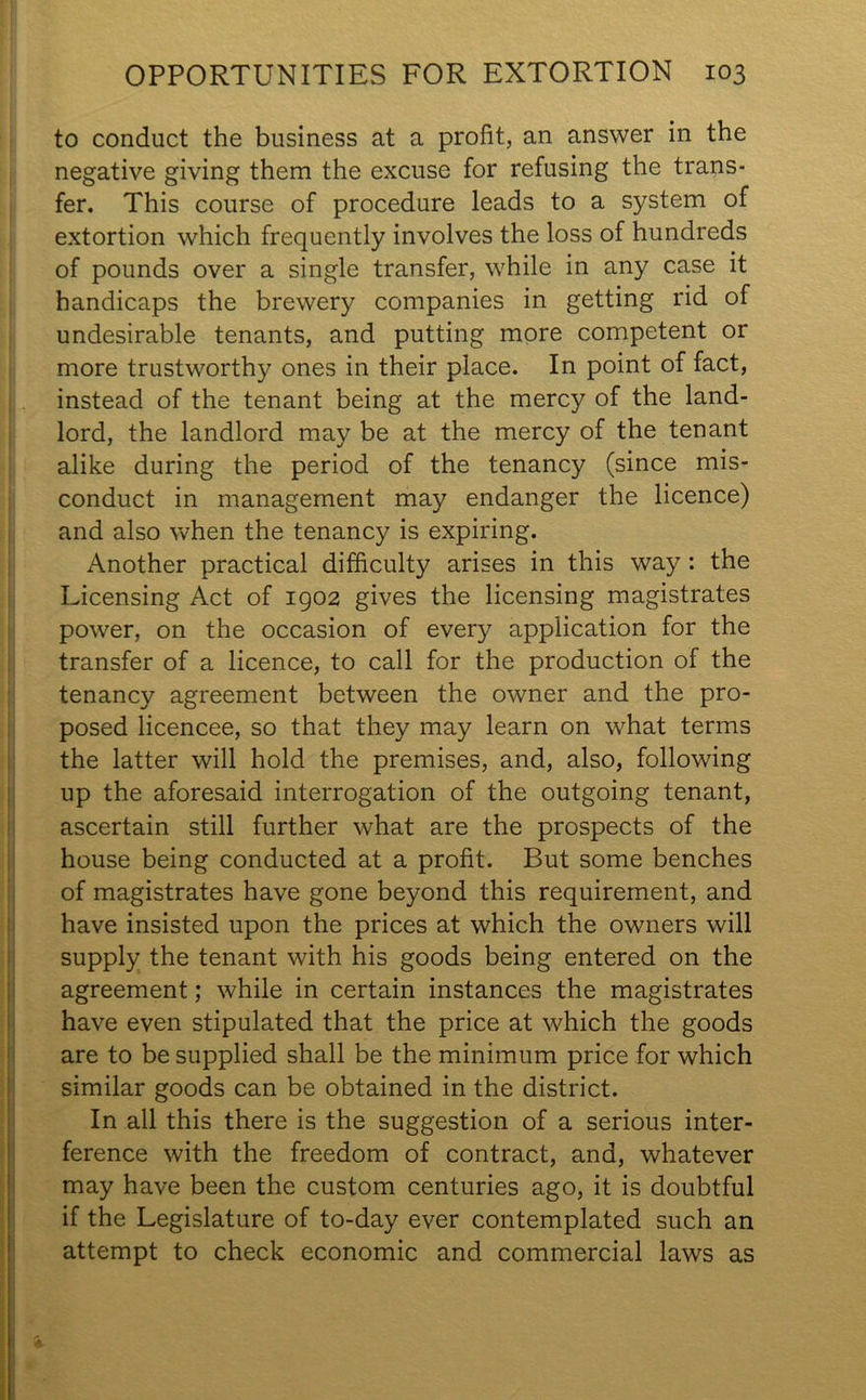 to conduct the business at a profit, an answer in the negative giving them the excuse for refusing the trans- fer. This course of procedure leads to a system of extortion which frequently involves the loss of hundreds of pounds over a single transfer, while in any case it handicaps the brewery companies in getting rid of undesirable tenants, and putting more competent or more trustworthy ones in their place. In point of fact, instead of the tenant being at the mercy of the land- lord, the landlord may be at the mercy of the tenant alike during the period of the tenancy (since mis- conduct in management may endanger the licence) and also when the tenancy is expiring. Another practical difficulty arises in this way: the Licensing Act of 1902 gives the licensing magistrates power, on the occasion of every application for the transfer of a licence, to call for the production of the tenancy agreement between the owner and the pro- posed licencee, so that they may learn on what terms the latter will hold the premises, and, also, following up the aforesaid interrogation of the outgoing tenant, ascertain still further what are the prospects of the house being conducted at a profit. But some benches of magistrates have gone beyond this requirement, and have insisted upon the prices at which the owners will supply the tenant with his goods being entered on the agreement; while in certain instances the magistrates have even stipulated that the price at which the goods are to be supplied shall be the minimum price for which similar goods can be obtained in the district. In all this there is the suggestion of a serious inter- ference with the freedom of contract, and, whatever may have been the custom centuries ago, it is doubtful if the Legislature of to-day ever contemplated such an attempt to check economic and commercial laws as