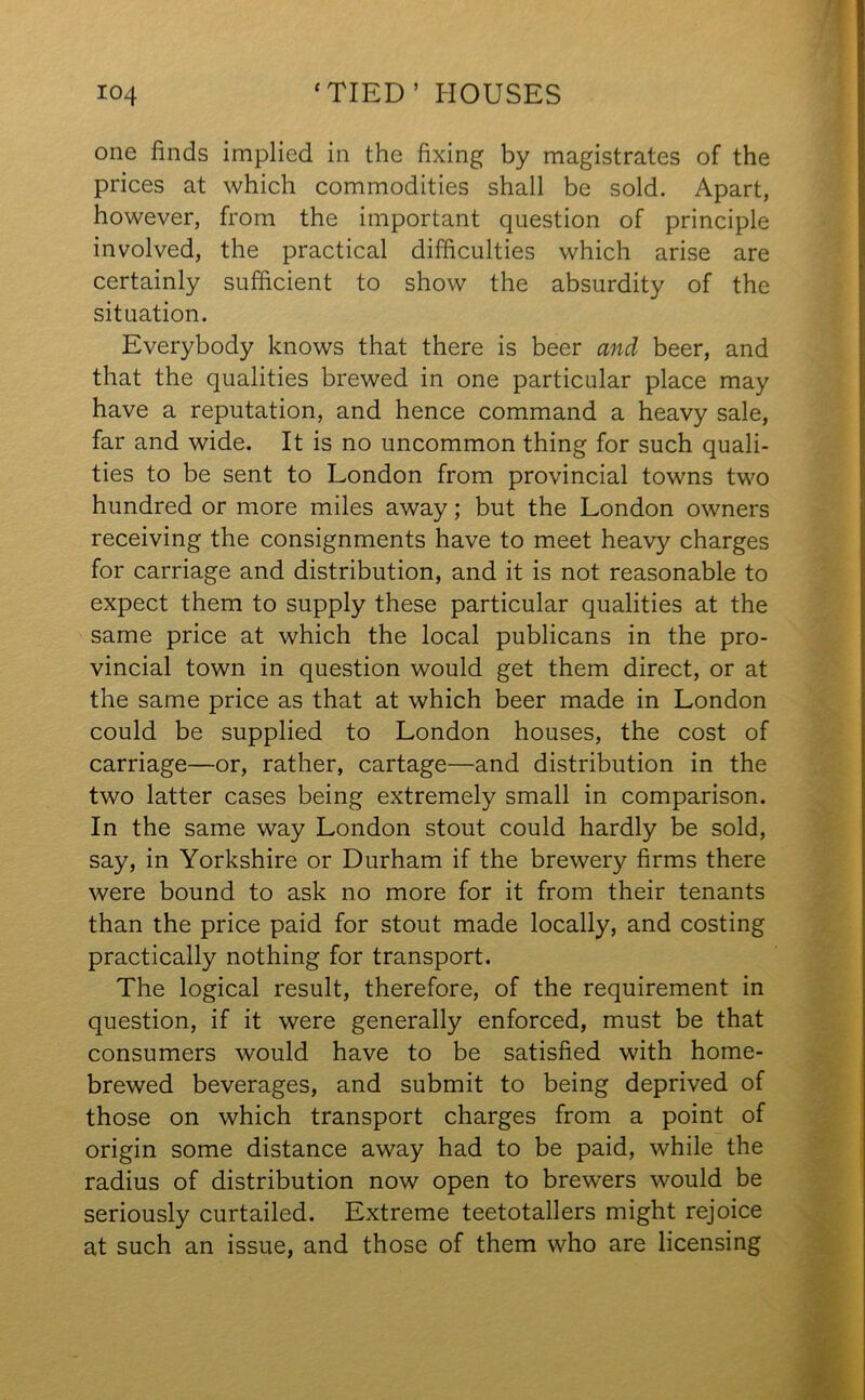 one finds implied in the fixing by magistrates of the prices at which commodities shall be sold. Apart, however, from the important question of principle involved, the practical difficulties which arise are certainly sufficient to show the absurdity of the situation. Everybody knows that there is beer and beer, and that the qualities brewed in one particular place may have a reputation, and hence command a heavy sale, far and wide. It is no uncommon thing for such quali- ties to be sent to London from provincial towns two hundred or more miles away; but the London owners receiving the consignments have to meet heavy charges for carriage and distribution, and it is not reasonable to expect them to supply these particular qualities at the same price at which the local publicans in the pro- vincial town in question would get them direct, or at the same price as that at which beer made in London could be supplied to London houses, the cost of carriage—or, rather, cartage—and distribution in the two latter cases being extremely small in comparison. In the same way London stout could hardly be sold, say, in Yorkshire or Durham if the brewery firms there were bound to ask no more for it from their tenants than the price paid for stout made locally, and costing practically nothing for transport. The logical result, therefore, of the requirement in question, if it were generally enforced, must be that consumers would have to be satisfied with home- brewed beverages, and submit to being deprived of those on which transport charges from a point of origin some distance away had to be paid, while the radius of distribution now open to brewers would be seriously curtailed. Extreme teetotallers might rejoice at such an issue, and those of them who are licensing