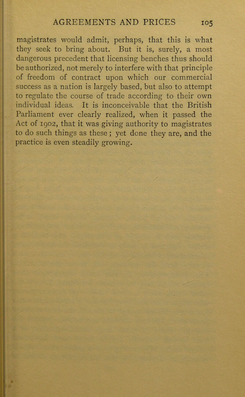 AGREEMENTS AND PRICES magistrates would admit, perhaps, that this is what they seek to bring about. But it is, surely, a most dangerous precedent that licensing benches thus should be authorized, not merely to interfere with that principle of freedom of contract upon which our commercial success as a nation is largely based, but also to attempt to regulate the course of trade according to their own individual ideas. It is inconceivable that the British Parliament ever clearly realized, when it passed the Act of 1902, that it was giving authority to magistrates to do such things as these; yet done they are, and the practice is even steadily growing.