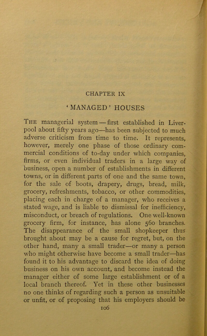 CHAPTER IX ‘MANAGED’HOUSES The managerial system — first established in Liver- pool about fifty years ago—has been subjected to much adverse criticism from time to time. It represents, however, merely one phase of those ordinary com- mercial conditions of to-day under which companies, firms, or even individual traders in a large way of business, open a number of establishments in different towns, or in different parts of one and the same town, for the sale of boots, drapery, drugs, bread, milk, grocery, refreshments, tobacco, or other commodities, placing each in charge of a manager, who receives a stated wage, and is liable to dismissal for inefficiency, misconduct, or breach of regulations. One well-known grocery firm, for instance, has alone 560 branches. The disappearance of the small shopkeeper thus brought about may be a cause for regret, but, on the other hand, many a small trader—or many a person who might otherwise have become a small trader—has found it to his advantage to discard the idea of doing business on his own account, and become instead the manager either of some large establishment or of a local branch thereof. Yet in these other businesses no one thinks of regarding such a person as unsuitable or unfit, or of proposing that his employers should be