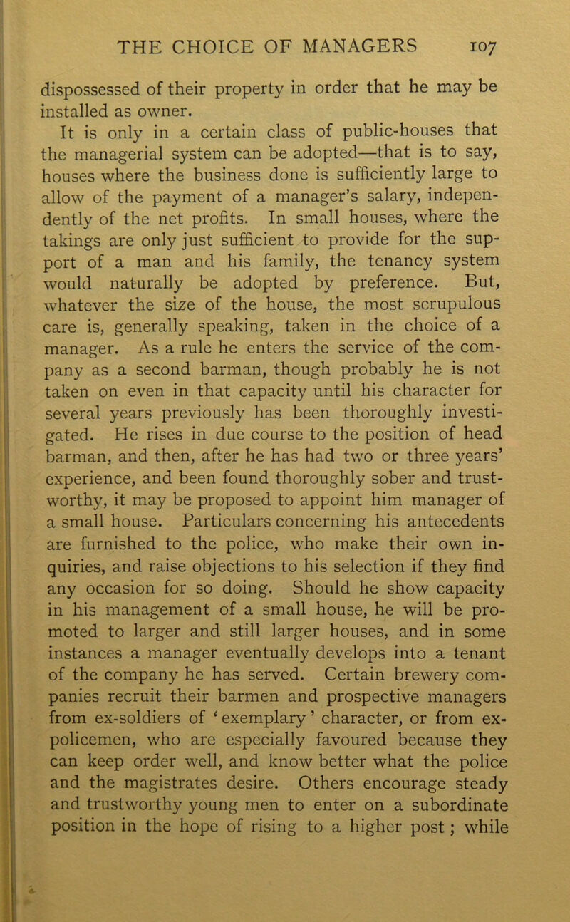 dispossessed of their property in order that he may be installed as owner. It is only in a certain class of public-houses that the managerial system can be adopted—that is to say, houses where the business done is sufficiently large to allow of the payment of a manager’s salary, indepen- dently of the net profits. In small houses, where the takings are only just sufficient to provide for the sup- port of a man and his family, the tenancy system would naturally be adopted by preference. But, whatever the size of the house, the most scrupulous care is, generally speaking, taken in the choice of a manager. As a rule he enters the service of the com- pany as a second barman, though probably he is not taken on even in that capacity until his character for several years previously has been thoroughly investi- gated. He rises in due course to the position of head barman, and then, after he has had two or three years’ experience, and been found thoroughly sober and trust- worthy, it may be proposed to appoint him manager of a small house. Particulars concerning his antecedents are furnished to the police, who make their own in- quiries, and raise objections to his selection if they find any occasion for so doing. Should he show capacity in his management of a small house, he will be pro- moted to larger and still larger houses, and in some instances a manager eventually develops into a tenant of the company he has served. Certain brewery com- panies recruit their barmen and prospective managers from ex-soldiers of ‘ exemplary ’ character, or from ex- policemen, who are especially favoured because they can keep order well, and know better what the police and the magistrates desire. Others encourage steady and trustworthy young men to enter on a subordinate position in the hope of rising to a higher post; while