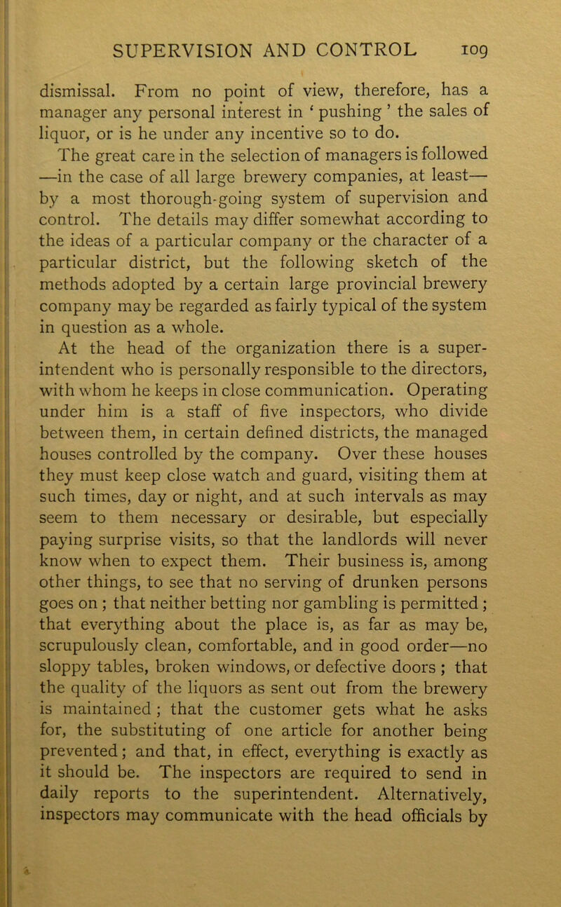 SUPERVISION AND CONTROL log dismissal. From no point of view, therefore, has a manager any personal interest in ‘ pushing ’ the sales of liquor, or is he under any incentive so to do. The great care in the selection of managers is followed —in the case of all large brewery companies, at least— by a most thorough-going system of supervision and control. The details may differ somewhat according to the ideas of a particular company or the character of a particular district, but the following sketch of the methods adopted by a certain large provincial brewery company may be regarded as fairly typical of the system in question as a whole. At the head of the organization there is a super- intendent who is personally responsible to the directors, with whom he keeps in close communication. Operating under him is a staff of five inspectors, who divide between them, in certain defined districts, the managed houses controlled by the company. Over these houses they must keep close watch and guard, visiting them at such times, day or night, and at such intervals as may seem to them necessary or desirable, but especially paying surprise visits, so that the landlords will never know when to expect them. Their business is, among other things, to see that no serving of drunken persons goes on ; that neither betting nor gambling is permitted; that everything about the place is, as far as may be, scrupulously clean, comfortable, and in good order—no sloppy tables, broken windows, or defective doors ; that the quality of the liquors as sent out from the brewery is maintained ; that the customer gets what he asks for, the substituting of one article for another being prevented; and that, in effect, everything is exactly as it should be. The inspectors are required to send in daily reports to the superintendent. Alternatively, inspectors may communicate with the head officials by