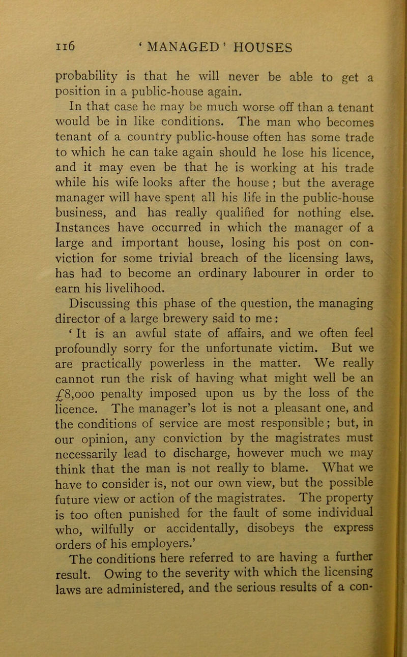 probability is that he will never be able to get a position in a public-house again. In that case he may be much worse off than a tenant would be in like conditions. The man who becomes tenant of a country public-house often has some trade to which he can take again should he lose his licence, and it may even be that he is working at his trade while his wife looks after the house ; but the average manager will have spent all his life in the public-house business, and has really qualified for nothing else. Instances have occurred in which the manager of a large and important house, losing his post on con- viction for some trivial breach of the licensing laws, has had to become an ordinary labourer in order to earn his livelihood. Discussing this phase of the question, the managing director of a large brewery said to me: ‘ It is an awful state of affairs, and we often feel profoundly sorry for the unfortunate victim. But we are practically powerless in the matter. We really cannot run the risk of having what might well be an £8,000 penalty imposed upon us by the loss of the licence. The manager’s lot is not a pleasant one, and the conditions of service are most responsible; but, in our opinion, any conviction by the magistrates must necessarily lead to discharge, however much we may think that the man is not really to blame. What we have to consider is, not our own view, but the possible future view or action of the magistrates. The property is too often punished for the fault of some individual who, wilfully or accidentally, disobeys the express orders of his employers.’ The conditions here referred to are having a further result. Owing to the severity with which the licensing laws are administered, and the serious results of a con-