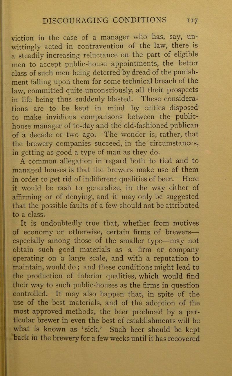 DISCOURAGING CONDITIONS ii 7 viction in the case of a manager who has, say, un- wittingly acted in contravention of the law, there is a steadily increasing reluctance on the part of eligible men to accept public-house appointments, the better class of such men being deterred by dread of the punish- ment falling upon them for some technical breach of the law, committed quite unconsciously, all their prospects in life being thus suddenly blasted. These considera- tions are to be kept in mind by critics disposed to make invidious comparisons between the public- house manager of to-day and the old-fashioned publican of a decade or two ago. The wonder is, rather, that the brewery companies succeed, in the circumstances, in getting as good a type of man as they do. A common allegation in regard both to tied and to managed houses is that the brewers make use of them in order to get rid of indifferent qualities of beer. Here it would be rash to generalize, in the way either of affirming or of denying, and it may only be suggested that the possible faults of a few should not be attributed to a class. It is undoubtedly true that, whether from motives of economy or otherwise, certain firms of brewers— especially among those of the smaller type—may not obtain such good materials as a firm or company operating on a large scale, and with a reputation to maintain, would do ; and these conditions might lead to the production of inferior qualities, which would find their way to such public-houses as the firms in question controlled. It may also happen that, in spite of the use of the best materials, and of the adoption of the most approved methods, the beer produced by a par- ticular brewer in even the best of establishments will be what is known as * sick.’ Such beer should be kept back in the brewery for a few weeks until it has recovered