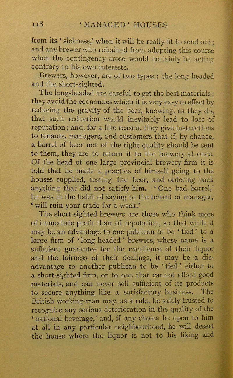 from its * sickness,’ when it will be really fit to send out; and any brewer who refrained from adopting this course when the contingency arose would certainly be acting contrary to his own interests. Brewers, however, are of two types : the long-headed and the short-sighted. The long-headed are careful to get the best materials; they avoid the economies which it is very easy to effect by reducing the gravity of the beer, knowing, as they do, that such reduction would inevitably lead to loss of reputation; and, for a like reason, they give instructions to tenants, managers, and customers that if, by chance, a barrel of beer not of the right quality should be sent to them, they are to return it to the brewery at once. Of the head ot one large provincial brewery firm it is told that he made a practice of himself going to the houses supplied, testing the beer, and ordering back anything that did not satisfy him. ‘ One bad barrel,’ he was in the habit of saying to the tenant or manager, ‘ will ruin your trade for a week.’ The short-sighted brewers are those who think more of immediate profit than of reputation, so that while it may be an advantage to one publican to be ‘ tied ’ to a large firm of ‘ long-headed ’ brewers, whose name is a sufficient guarantee for the excellence of their liquor and the fairness of their dealings, it may be a dis- advantage to another publican to be ‘ tied ’ either to a short-sighted firm, or to one that cannot afford good materials, and can never sell sufficient of its products to secure anything like a satisfactory business. The British working-man may, as a rule, be safely trusted to recognize any serious deterioration in the quality of the ‘ national beverage,’ and, if any choice be open to him at all in any particular neighbourhood, he will desert the house where the liquor is not to his liking and