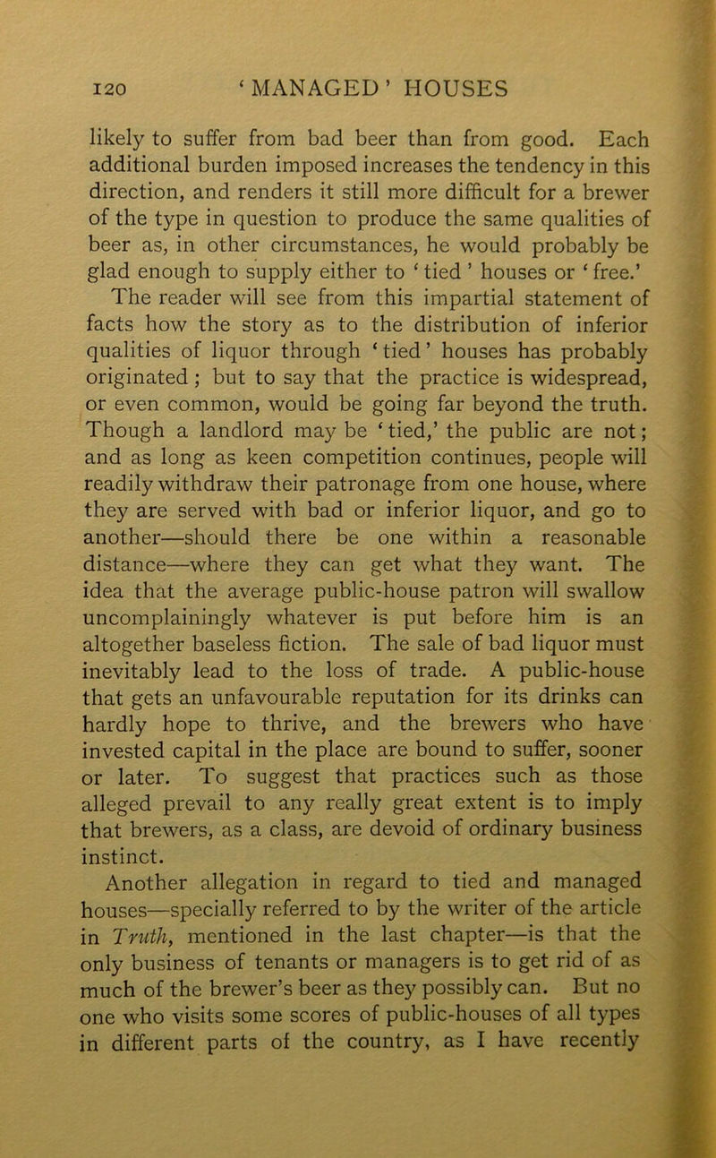 likely to suffer from bad beer than from good. Each additional burden imposed increases the tendency in this direction, and renders it still more difficult for a brewer of the type in question to produce the same qualities of beer as, in other circumstances, he would probably be glad enough to supply either to Hied ’ houses or ‘free.’ The reader will see from this impartial statement of facts how the story as to the distribution of inferior qualities of liquor through * tied ’ houses has probably originated; but to say that the practice is widespread, or even common, would be going far beyond the truth. Though a landlord may be ‘tied,’ the public are not; and as long as keen competition continues, people will readily withdraw their patronage from one house, where they are served with bad or inferior liquor, and go to another—should there be one within a reasonable distance—where they can get what they want. The idea that the average public-house patron will swallow uncomplainingly whatever is put before him is an altogether baseless fiction. The sale of bad liquor must inevitably lead to the loss of trade. A public-house that gets an unfavourable reputation for its drinks can hardly hope to thrive, and the brewers who have invested capital in the place are bound to suffer, sooner or later. To suggest that practices such as those alleged prevail to any really great extent is to imply that brewers, as a class, are devoid of ordinary business instinct. Another allegation in regard to tied and managed houses—specially referred to by the writer of the article in Truth, mentioned in the last chapter—is that the only business of tenants or managers is to get rid of as much of the brewer’s beer as they possibly can. But no one who visits some scores of public-houses of all types in different parts of the country, as I have recently