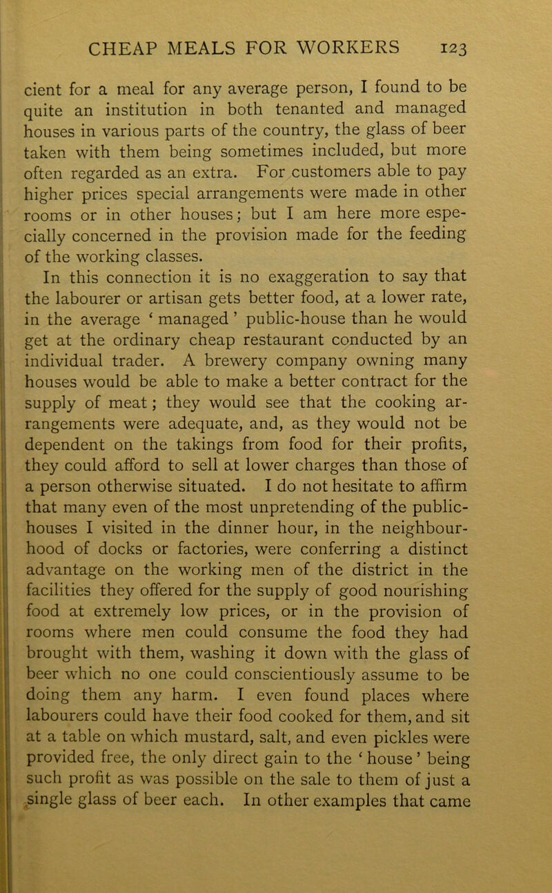 dent for a meal for any average person, I found to be quite an institution in both tenanted and managed houses in various parts of the country, the glass of beer taken with them being sometimes included, but more often regarded as an extra. For customers able to pay higher prices special arrangements were made in other rooms or in other houses; but I am here more espe- cially concerned in the provision made for the feeding of the working classes. In this connection it is no exaggeration to say that the labourer or artisan gets better food, at a lower rate, in the average ‘ managed ’ public-house than he would get at the ordinary cheap restaurant conducted by an individual trader. A brewery company owning many houses would be able to make a better contract for the supply of meat; they would see that the cooking ar- rangements were adequate, and, as they would not be dependent on the takings from food for their profits, they could afford to sell at lower charges than those of a person otherwise situated. I do not hesitate to affirm that many even of the most unpretending of the public- houses I visited in the dinner hour, in the neighbour- hood of docks or factories, were conferring a distinct advantage on the working men of the district in the facilities they offered for the supply of good nourishing food at extremely low prices, or in the provision of rooms where men could consume the food they had brought with them, washing it down with the glass of beer which no one could conscientiously assume to be doing them any harm. I even found places where labourers could have their food cooked for them, and sit at a table on which mustard, salt, and even pickles were provided free, the only direct gain to the ‘ house ’ being such profit as was possible on the sale to them of just a single glass of beer each. In other examples that came