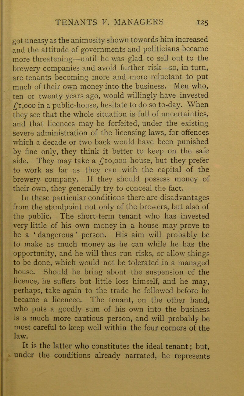 got uneasy as the animosity shown towards him increased and the attitude of governments and politicians became more threatening—until he was glad to sell out to the brewery companies and avoid further risk—so, in turn, are tenants becoming more and more reluctant to put much of their own money into the business. Men who, ten or twenty years ago, would willingly have invested £ 1,000 in a public-house, hesitate to do so to-day. When they see that the whole situation is full of uncertainties, and that licences may be forfeited, under the existing severe administration of the licensing laws, for offences which a decade or two back would have been punished by fine only, they think it better to keep on the safe side. They may take a £10,000 house, but they prefer to work as far as they can with the capital of the brewery company. If they should possess money of their own, they generally try to conceal the fact. In these particular conditions there are disadvantages from the standpoint not only of the brewers, but also of the public. The short-term tenant who has invested very little of his own money in a house may prove to be a ‘ dangerous ’ person. His aim will probably be to make as much money as he can while he has the opportunity, and he will thus run risks, or allow things to be done, which would not be tolerated in a managed house. Should he bring about the suspension of the licence, he suffers but little loss himself, and he may, perhaps, take again to the trade he followed before he became a licencee. The tenant, on the other hand, who puts a goodly sum of his own into the business is a much more cautious person, and will probably be most careful to keep well within the four corners of the law. It is the latter who constitutes the ideal tenant; but, under the conditions already narrated, he represents