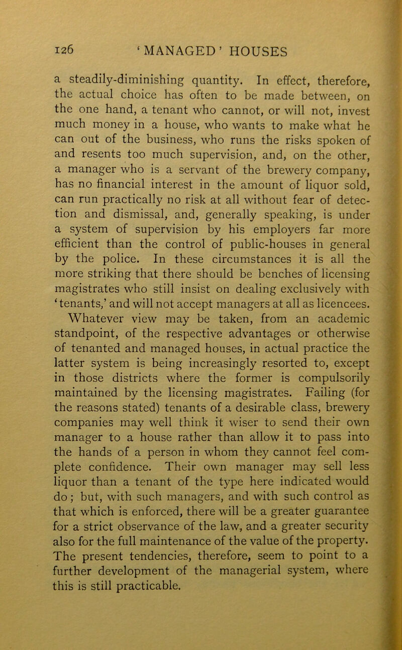 a steadily-diminishing quantity. In effect, therefore, the actual choice has often to be made between, on the one hand, a tenant who cannot, or will not, invest much money in a house, who wants to make what he can out of the business, who runs the risks spoken of and resents too much supervision, and, on the other, a manager who is a servant of the brewery company, has no financial interest in the amount of liquor sold, can run practically no risk at all without fear of detec- tion and dismissal, and, generally speaking, is under a system of supervision by his employers far more efficient than the control of public-houses in general by the police. In these circumstances it is all the more striking that there should be benches of licensing magistrates who still insist on dealing exclusively with ‘ tenants,’ and will not accept managers at all as licencees. Whatever view may be taken, from an academic standpoint, of the respective advantages or otherwise of tenanted and managed houses, in actual practice the latter system is being increasingly resorted to, except in those districts where the former is compulsorily maintained by the licensing magistrates. Failing (for the reasons stated) tenants of a desirable class, brewery companies may well think it wiser to send their own manager to a house rather than allow it to pass into the hands of a person in whom they cannot feel com- plete confidence. Their own manager may sell less liquor than a tenant of the type here indicated would do; but, with such managers, and with such control as that which is enforced, there will be a greater guarantee for a strict observance of the law, and a greater security also for the full maintenance of the value of the property. The present tendencies, therefore, seem to point to a further development of the managerial system, where this is still practicable.