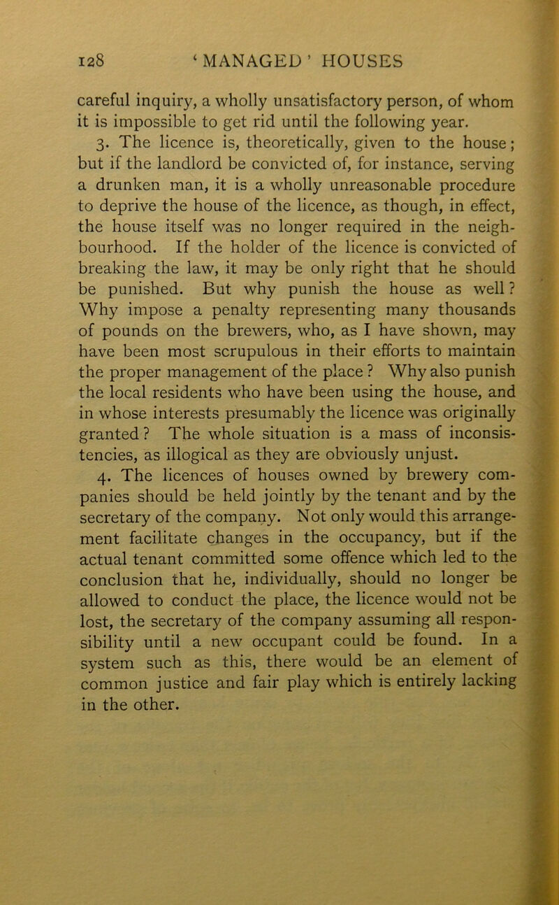 careful inquiry, a wholly unsatisfactory person, of whom it is impossible to get rid until the following year. 3. The licence is, theoretically, given to the house; but if the landlord be convicted of, for instance, serving a drunken man, it is a wholly unreasonable procedure to deprive the house of the licence, as though, in effect, the house itself was no longer required in the neigh- bourhood. If the holder of the licence is convicted of breaking the law, it may be only right that he should be punished. But why punish the house as well ? Why impose a penalty representing many thousands of pounds on the brewers, who, as I have shown, may have been most scrupulous in their efforts to maintain the proper management of the place ? Why also punish the local residents who have been using the house, and in whose interests presumably the licence was originally granted ? The whole situation is a mass of inconsis- tencies, as illogical as they are obviously unjust. 4. The licences of houses owned by brewery com- panies should be held jointly by the tenant and by the secretary of the company. Not only would this arrange- ment facilitate changes in the occupancy, but if the actual tenant committed some offence which led to the conclusion that he, individually, should no longer be allowed to conduct the place, the licence would not be lost, the secretary of the company assuming all respon- sibility until a new occupant could be found. In a system such as this, there would be an element of common justice and fair play which is entirely lacking in the other.