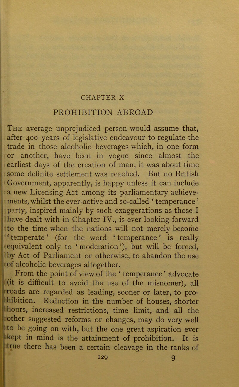 CHAPTER X PROHIBITION ABROAD The average unprejudiced person would assume that, after 400 years of legislative endeavour to regulate the trade in those alcoholic beverages which, in one form or another, have been in vogue since almost the earliest days of the creation of man, it was about time some definite settlement was reached. But no British Government, apparently, is happy unless it can include a new Licensing Act among its parliamentary achieve- ments, whilst the ever-active and so-called ‘ temperance ’ party, inspired mainly by such exaggerations as those I have dealt with in Chapter IV., is ever looking forward to the time when the nations will not merely become * temperate ’ (for the word ‘ temperance ’ is really < equivalent only to ‘ moderation ’), but will be forced, ; by Act of Parliament or otherwise, to abandon the use of alcoholic beverages altogether. From the point of view of the ‘ temperance ’ advocate (it is difficult to avoid the use of the misnomer), all roads are regarded as leading, sooner or later, to pro- hibition. Reduction in the number of houses, shorter hours, increased restrictions, time limit, and all the other suggested reforms or changes, may do very well to be going on with, but the one great aspiration ever kept in mind is the attainment of prohibition. It is true there has been a certain cleavage in the ranks of