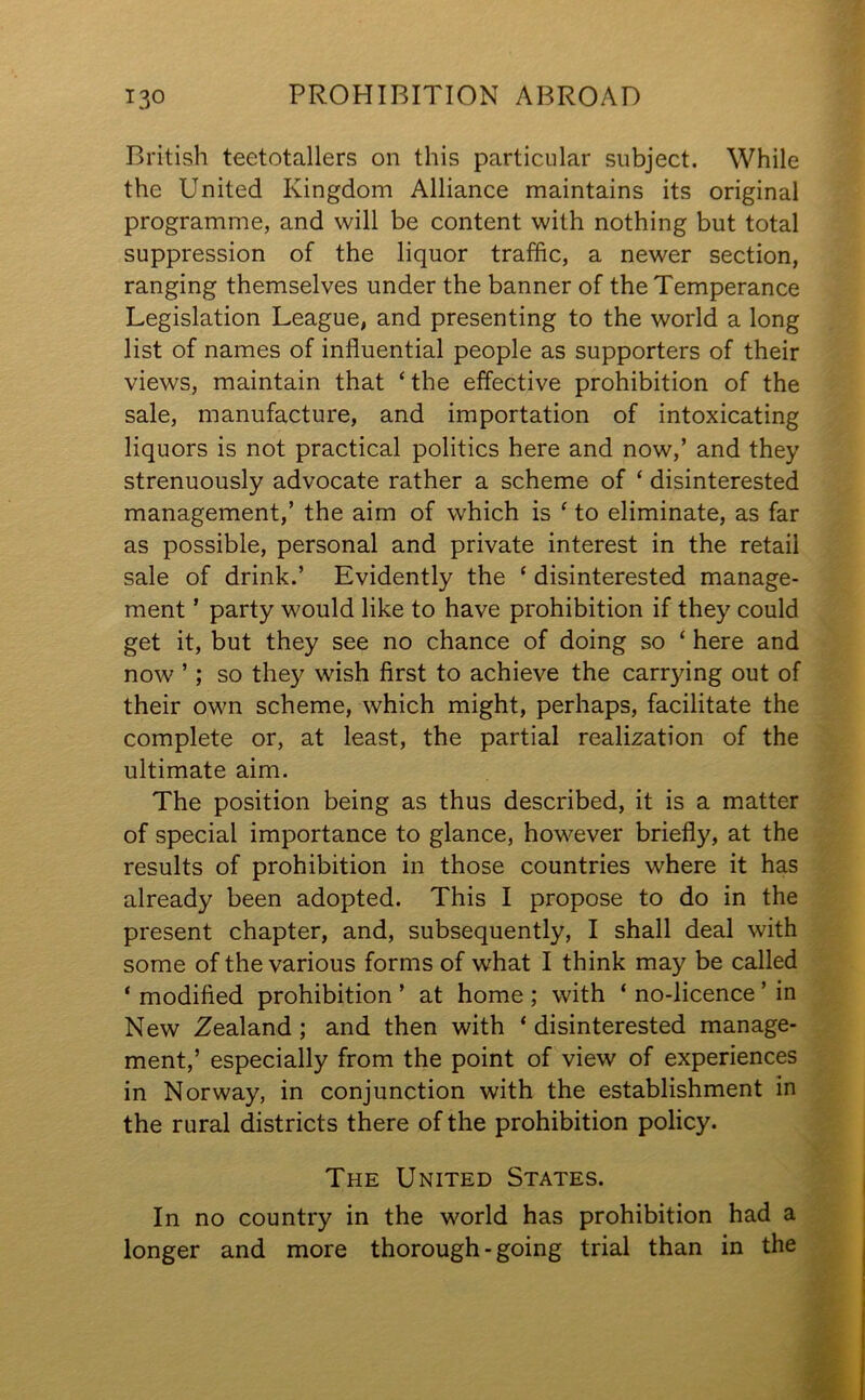 British teetotallers on this particular subject. While the United Kingdom Alliance maintains its original programme, and will be content with nothing but total suppression of the liquor traffic, a newer section, ranging themselves under the banner of the Temperance Legislation League, and presenting to the world a long list of names of influential people as supporters of their views, maintain that ‘ the effective prohibition of the sale, manufacture, and importation of intoxicating liquors is not practical politics here and now,’ and they strenuously advocate rather a scheme of ‘ disinterested management,’ the aim of which is ‘ to eliminate, as far as possible, personal and private interest in the retail sale of drink.’ Evidently the ‘ disinterested manage- ment ’ party would like to have prohibition if they could get it, but they see no chance of doing so ‘ here and now ’; so they wish first to achieve the carrying out of their own scheme, which might, perhaps, facilitate the complete or, at least, the partial realization of the ultimate aim. The position being as thus described, it is a matter of special importance to glance, however briefly, at the results of prohibition in those countries where it has already been adopted. This I propose to do in the present chapter, and, subsequently, I shall deal with some of the various forms of what I think may be called * modified prohibition ’ at home ; with ‘ no-licence ’ in New Zealand; and then with * disinterested manage- ment,’ especially from the point of view of experiences in Norway, in conjunction with the establishment in the rural districts there of the prohibition policy. The United States. In no country in the world has prohibition had a longer and more thorough-going trial than in the