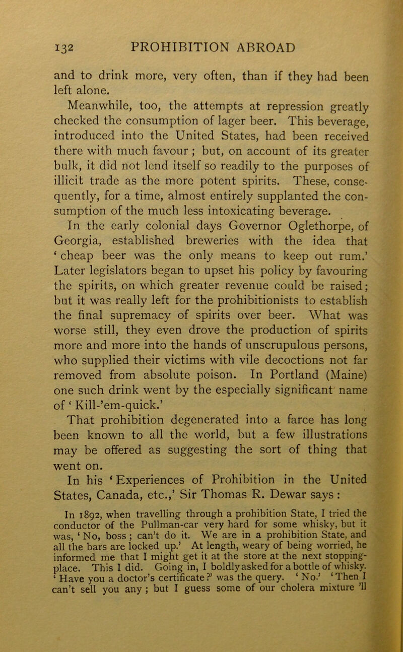 and to drink more, very often, than if they had been left alone. Meanwhile, too, the attempts at repression greatly checked the consumption of lager beer. This beverage, introduced into the United States, had been received there with much favour ; but, on account of its greater bulk, it did not lend itself so readily to the purposes of illicit trade as the more potent spirits. These, conse- quently, for a time, almost entirely supplanted the con- sumption of the much less intoxicating beverage. In the early colonial days Governor Oglethorpe, of Georgia, established breweries with the idea that ‘ cheap beer was the only means to keep out rum.’ Later legislators began to upset his policy by favouring the spirits, on which greater revenue could be raised; but it was really left for the prohibitionists to establish the final supremacy of spirits over beer. What was worse still, they even drove the production of spirits more and more into the hands of unscrupulous persons, who supplied their victims with vile decoctions not far removed from absolute poison. In Portland (Maine) one such drink went by the especially significant name of ‘ Kill-’em-quick.’ That prohibition degenerated into a farce has long been known to all the world, but a few illustrations may be offered as suggesting the sort of thing that went on. In his ‘Experiences of Prohibition in the United States, Canada, etc.,’ Sir Thomas R. Dewar says : In 1892, when travelling through a prohibition State, I tried the conductor of the Pullman-car very hard for some whisky, but it was, ‘ No, boss ; can’t do it. We are in a prohibition State, and all the bars are locked up.’ At length, weary of being worried, he informed me that I might get it at the store at the next stopping- place. This I did. Going in, I boldly asked for a bottle of whisky. ‘ Have you a doctor’s certificate?’ was the query. ‘ No.’ ‘Then I can’t sell you any ; but I guess some of our cholera mixture ’ll