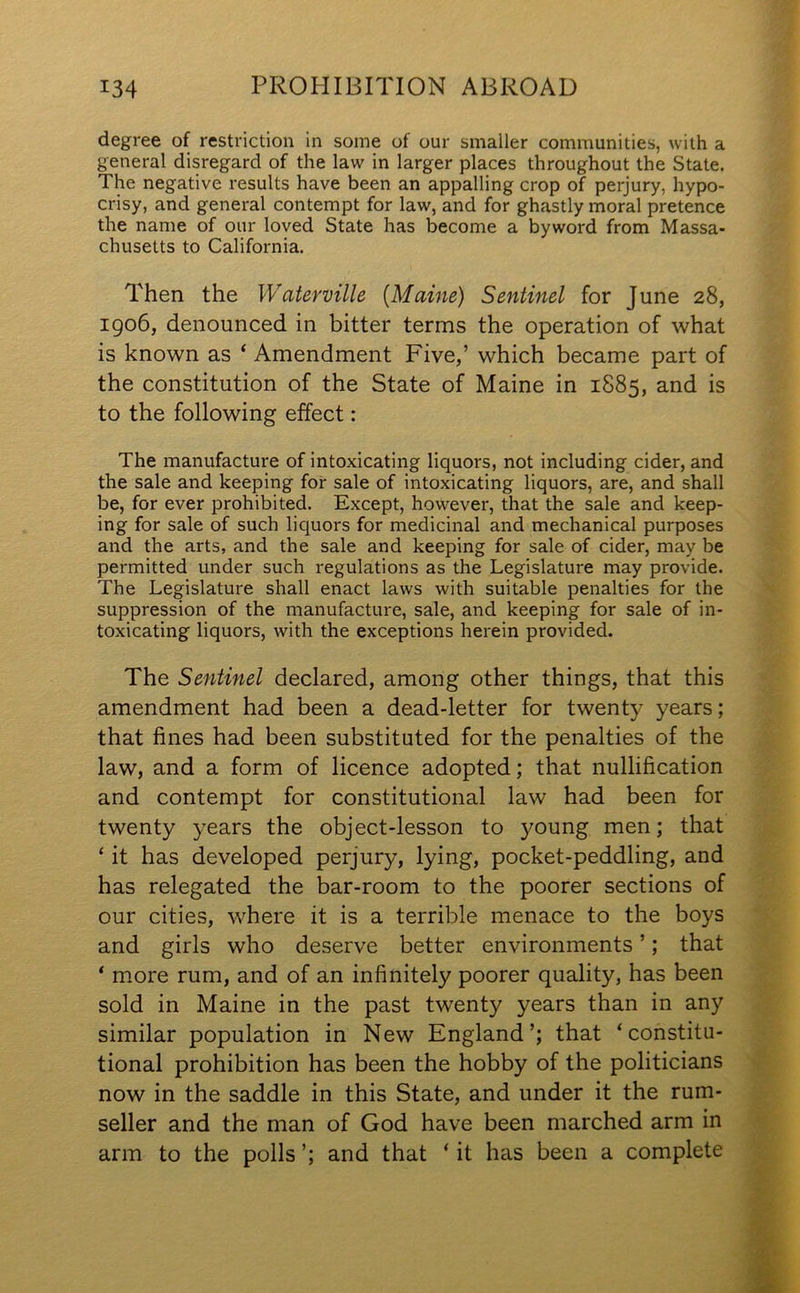 degree of restriction in some of our smaller communities, with a general disregard of the law in larger places throughout the State. The negative results have been an appalling crop of perjury, hypo- crisy, and general contempt for law, and for ghastly moral pretence the name of our loved State has become a byword from Massa- chusetts to California. Then the Waterville [Maine) Sentinel for June 28, 1906, denounced in bitter terms the operation of what is known as ‘ Amendment Five,’ which became part of the constitution of the State of Maine in 1885, and is to the following effect: The manufacture of intoxicating liquors, not including cider, and the sale and keeping for sale of intoxicating liquors, are, and shall be, for ever prohibited. Except, however, that the sale and keep- ing for sale of such liquors for medicinal and mechanical purposes and the arts, and the sale and keeping for sale of cider, may be permitted under such regulations as the Legislature may provide. The Legislature shall enact laws with suitable penalties for the suppression of the manufacture, sale, and keeping for sale of in- toxicating liquors, with the exceptions herein provided. The Sentinel declared, among other things, that this amendment had been a dead-letter for twenty years; that fines had been substituted for the penalties of the law, and a form of licence adopted; that nullification and contempt for constitutional law had been for twenty years the object-lesson to young men; that ‘ it has developed perjury, lying, pocket-peddling, and has relegated the bar-room to the poorer sections of our cities, where it is a terrible menace to the boys and girls who deserve better environments ’; that ‘ more rum, and of an infinitely poorer quality, has been sold in Maine in the past twenty years than in any similar population in New England’; that ‘constitu- tional prohibition has been the hobby of the politicians now in the saddle in this State, and under it the rum- seller and the man of God have been marched arm in arm to the polls ’; and that ‘ it has been a complete