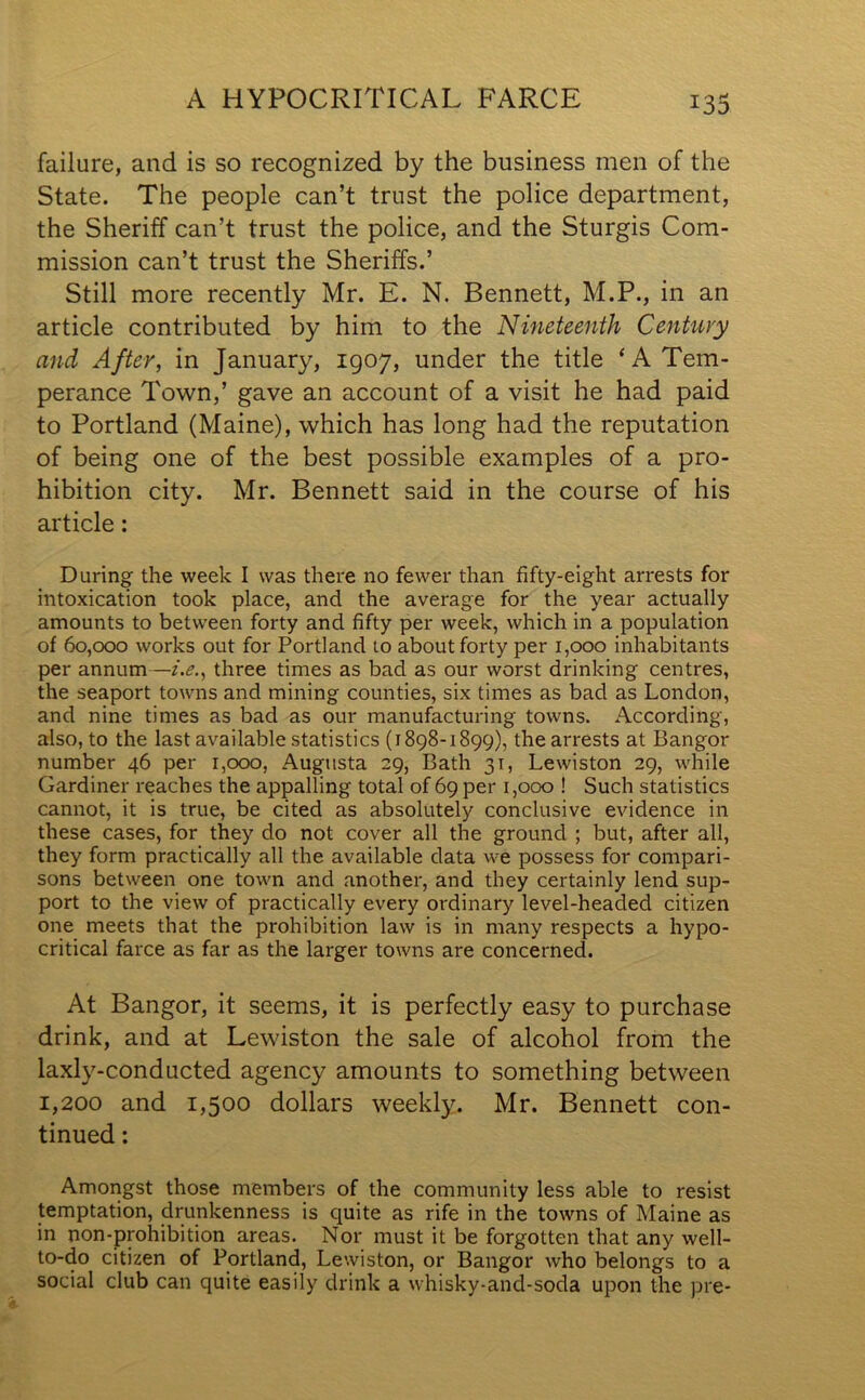 A HYPOCRITICAL FARCE failure, and is so recognized by the business men of the State. The people can’t trust the police department, the Sheriff can’t trust the police, and the Sturgis Com- mission can’t trust the Sheriffs.’ Still more recently Mr. E. N. Bennett, M.P., in an article contributed by him to the Nineteenth Century and After, in January, 1907, under the title ‘A Tem- perance Town,’ gave an account of a visit he had paid to Portland (Maine), which has long had the reputation of being one of the best possible examples of a pro- hibition city. Mr. Bennett said in the course of his article : During the week I was there no fewer than fifty-eight arrests for intoxication took place, and the average for the year actually amounts to between forty and fifty per week, which in a population of 60,000 works out for Portland to about forty per 1,000 inhabitants per annum—i.e., three times as bad as our worst drinking centres, the seaport towns and mining counties, six times as bad as London, and nine times as bad as our manufacturing towns. According, also, to the last available statistics (1898-1899), the arrests at Bangor number 46 per 1,000, Augusta 29, Bath 31, Lewiston 29, while Gardiner reaches the appalling total of 69 per 1,000 ! Such statistics cannot, it is true, be cited as absolutely conclusive evidence in these cases, for they do not cover all the ground ; but, after all, they form practically all the available data we possess for compari- sons between one town and another, and they certainly lend sup- port to the view of practically every ordinary level-headed citizen one meets that the prohibition law is in many respects a hypo- critical farce as far as the larger towns are concerned. At Bangor, it seems, it is perfectly easy to purchase drink, and at Lewiston the sale of alcohol from the laxly-conducted agency amounts to something between 1,200 and 1,500 dollars weekly. Mr. Bennett con- tinued : Amongst those members of the community less able to resist temptation, drunkenness is quite as rife in the towns of Maine as in non-prohibition areas. Nor must it be forgotten that any well- to-do citizen of Portland, Lewiston, or Bangor who belongs to a social club can quite easily drink a whisky-and-soda upon the pre-
