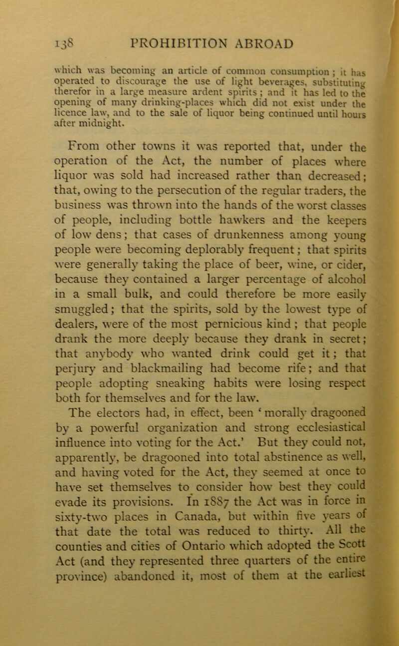 which was becoming an article of common consumption ; it has operated to discourage the use of light beverages, substituting therefor in a large measure ardent spirits ; and it has led to the opening of many drinking-places which did not exist under the licence law, and to the sale of liquor being continued until hours after midnight. From other towns it was reported that, under the operation of the Act, the number of places where liquor was sold had increased rather than decreased; that, owing to the persecution of the regular traders, the business was thrown into the hands of the worst classes of people, including bottle hawkers and the keepers of low dens; that cases of drunkenness among young people were becoming deplorably frequent; that spirits were generally taking the place of beer, wine, or cider, because they contained a larger percentage of alcohol in a small bulk, and could therefore be more easily smuggled; that the spirits, sold by the lowest type of dealers, were of the most pernicious kind ; that people drank the more deeply because they drank in secret; that anybody who wanted drink could get it; that perjury and blackmailing had become rife; and that people adopting sneaking habits were losing respect both for themselves and for the law. The electors had, in effect, been ‘ morally dragooned by a powerful organization and strong ecclesiastical influence into voting for the Act.’ But they could not, apparently, be dragooned into total abstinence as well, and having voted for the Act, they seemed at once to have set themselves to consider how best they could evade its provisions. In 1SS7 the Act was in force in sixty-two places in Canada, but within five years of that date the total was reduced to thirty. All the counties and cities of Ontario which adopted the Scott Act (and they represented three quarters of the entire province) abandoned it, most of them at the earliest