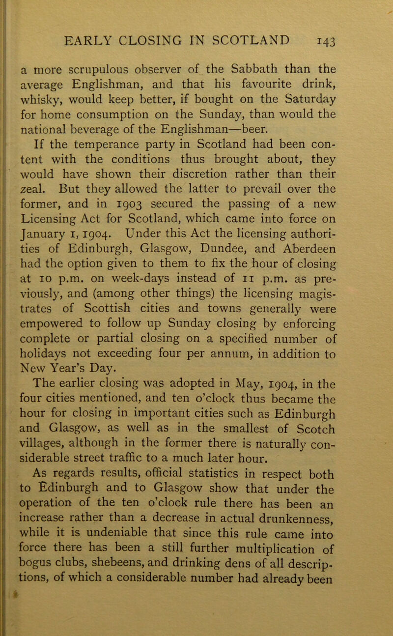 a more scrupulous observer of the Sabbath than the average Englishman, and that his favourite drink, whisky, would keep better, if bought on the Saturday for home consumption on the Sunday, than would the national beverage of the Englishman—beer. If the temperance party in Scotland had been con- tent with the conditions thus brought about, they would have shown their discretion rather than their zeal. But they allowed the latter to prevail over the former, and in 1903 secured the passing of a new Licensing Act for Scotland, which came into force on January 1,1904. Under this Act the licensing authori- ties of Edinburgh, Glasgow, Dundee, and Aberdeen had the option given to them to fix the hour of closing at 10 p.m. on week-days instead of 11 p.m. as pre- viously, and (among other things) the licensing magis- trates of Scottish cities and towns generally were empowered to follow up Sunday closing by enforcing complete or partial closing on a specified number of holidays not exceeding four per annum, in addition to New Year’s Day. The earlier closing was adopted in May, 1904, in the four cities mentioned, and ten o’clock thus became the hour for closing in important cities such as Edinburgh and Glasgow, as well as in the smallest of Scotch villages, although in the former there is naturally con- siderable street traffic to a much later hour. As regards results, official statistics in respect both to Edinburgh and to Glasgow show that under the operation of the ten o’clock rule there has been an increase rather than a decrease in actual drunkenness, while it is undeniable that since this rule came into force there has been a still further multiplication of bogus clubs, shebeens, and drinking dens of all descrip- tions, of which a considerable number had already been