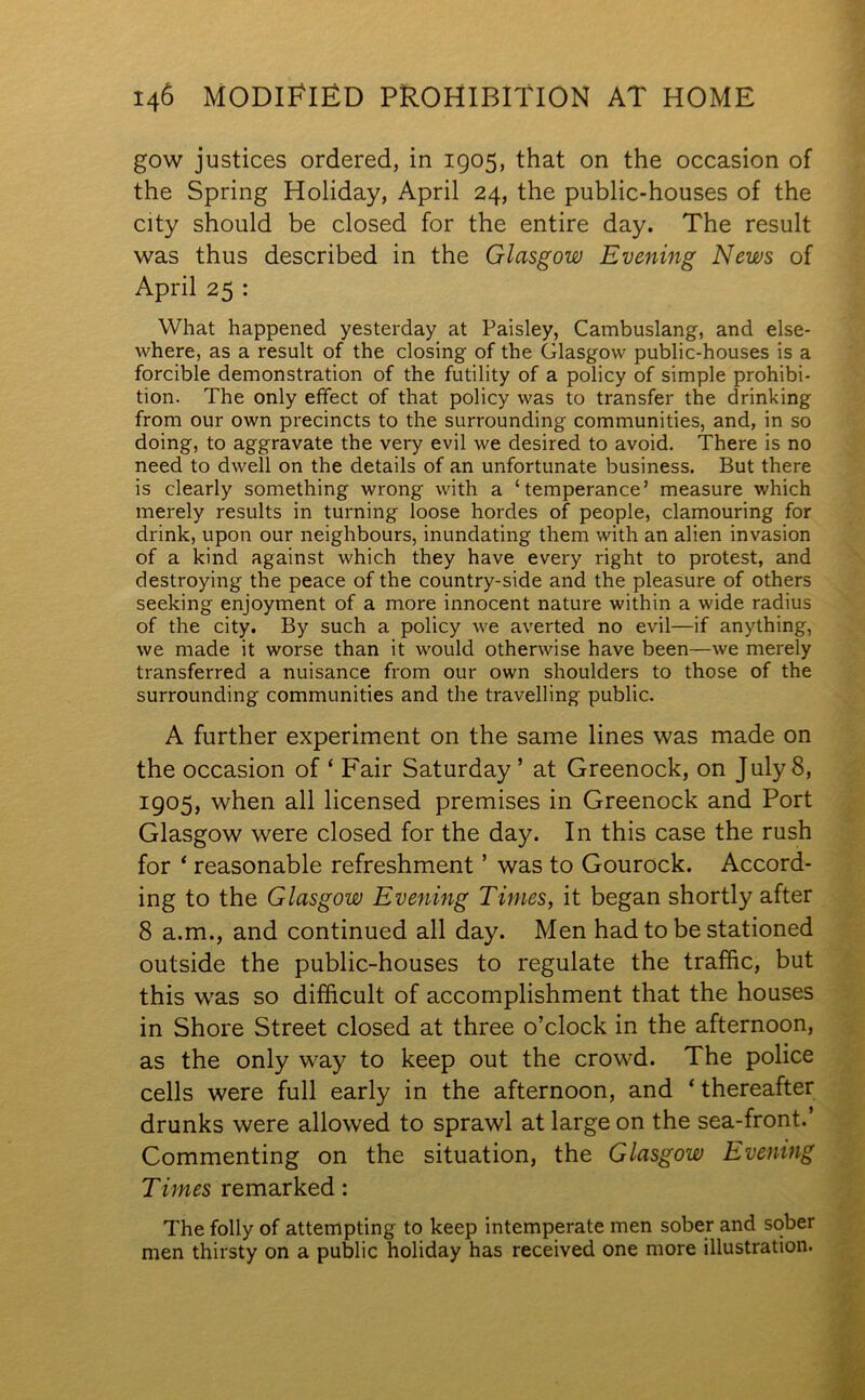 gow justices ordered, in 1905, that on the occasion of the Spring Holiday, April 24, the public-houses of the city should be closed for the entire day. The result was thus described in the Glasgow Evening News of April 25 : What happened yesterday at Paisley, Cambuslang, and else- where, as a result of the closing of the Glasgow public-houses is a forcible demonstration of the futility of a policy of simple prohibi- tion. The only effect of that policy was to transfer the drinking from our own precincts to the surrounding communities, and, in so doing, to aggravate the very evil we desired to avoid. There is no need to dwell on the details of an unfortunate business. But there is clearly something wrong with a ‘temperance’ measure which merely results in turning loose hordes of people, clamouring for drink, upon our neighbours, inundating them with an alien invasion of a kind against which they have every right to protest, and destroying the peace of the country-side and the pleasure of others seeking enjoyment of a more innocent nature within a wide radius of the city. By such a policy we averted no evil—if anything, we made it worse than it would otherwise have been—we merely transferred a nuisance from our own shoulders to those of the surrounding communities and the travelling public. A further experiment on the same lines was made on the occasion of ‘ Fair Saturday ’ at Greenock, on July 8, 1905, when all licensed premises in Greenock and Port Glasgow were closed for the day. In this case the rush for ‘ reasonable refreshment ’ was to Gourock. Accord- ing to the Glasgow Evening Times, it began shortly after 8 a.m., and continued all day. Men had to be stationed outside the public-houses to regulate the traffic, but this was so difficult of accomplishment that the houses in Shore Street closed at three o’clock in the afternoon, as the only way to keep out the crowd. The police cells were full early in the afternoon, and ‘ thereafter drunks were allowed to sprawl at large on the sea-front.’ Commenting on the situation, the Glasgow Evening Times remarked: The folly of attempting to keep intemperate men sober and sober men thirsty on a public holiday has received one more illustration.