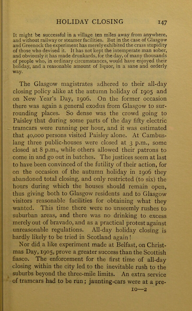 It might be successful in a village ten miles away from anywhere, and without railway or steamer facilities. But in the case of Glasgow and Greenock the experiment has merely exhibited the crass stupidity of those who devised it. It has not kept the intemperate man sober, and obviously it has made drunkards, for the day, of many thousands of people who, in ordinary circumstances, would have enjoyed their holiday, and a reasonable amount of liquor, in a sane and orderly way. The Glasgow magistrates adhered to their all-day closing policy alike at the autumn holiday of 1905 and on New Year’s Day, 1906. On the former occasion there was again a general exodus from Glasgow to sur- rounding places. So dense was the crowd going to Paisley that during some parts of the day fifty electric tramcars were running per hour, and it was estimated that 40,000 persons visited Paisley alone. At Cambus- lang three public-houses were closed at 3 p.m., some closed at 8 p.m., while others allowed their patrons to come in and go out in batches. The justices seem at last to have been convinced of the futility of their action, for on the occasion of the autumn holiday in 1906 they abandoned total closing, and only restricted (to six) the hours during which the houses should remain open, thus giving both to Glasgow residents and to Glasgow visitors reasonable facilities for obtaining what they wanted. This time there were no unseemly rushes to suburban areas, and there was no drinking to excess merely out of bravado, and as a practical protest against unreasonable regulations. All-day holiday closing is hardly likely to be tried in Scotland again ! Nor did a like experiment made at Belfast, on Christ- mas Day, 1905, prove a greater success than the Scottish fiasco. The enforcement for the first time of all-day closing within the city led to the inevitable rush to the suburbs beyond the three-mile limits. An extra service of tramcars had to be run; jaunting-cars were at a pre- 10—2