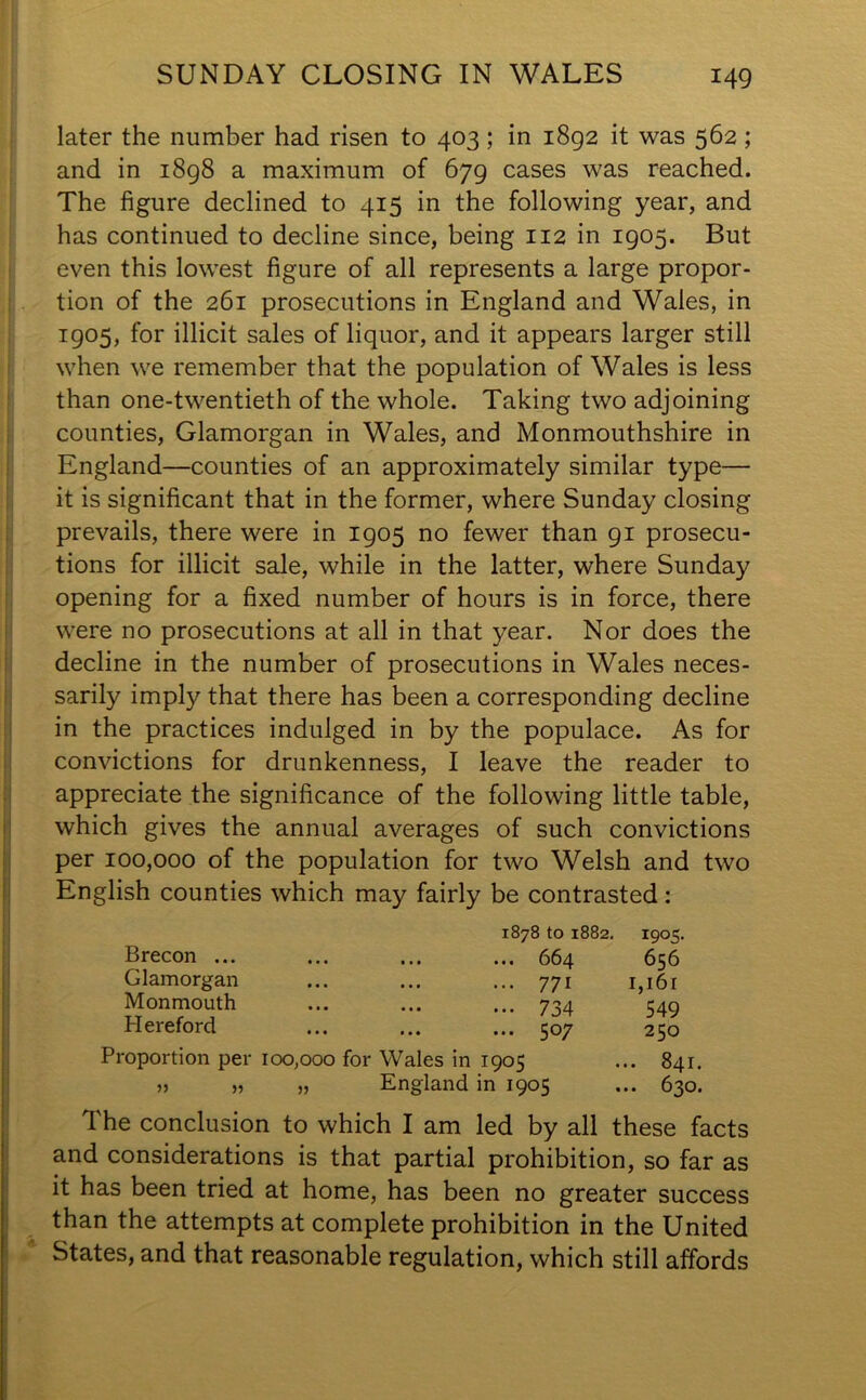 later the number had risen to 403; in 1892 it was 562; and in 1898 a maximum of 679 cases was reached. The figure declined to 415 in the following year, and has continued to decline since, being 112 in 1905. But even this lowest figure of all represents a large propor- tion of the 261 prosecutions in England and Wales, in 1905, for illicit sales of liquor, and it appears larger still when we remember that the population of Wales is less than one-twentieth of the whole. Taking two adjoining counties, Glamorgan in Wales, and Monmouthshire in England—counties of an approximately similar type— it is significant that in the former, where Sunday closing prevails, there were in 1905 no fewer than 91 prosecu- tions for illicit sale, while in the latter, where Sunday opening for a fixed number of hours is in force, there were no prosecutions at all in that year. Nor does the decline in the number of prosecutions in Wales neces- sarily imply that there has been a corresponding decline in the practices indulged in by the populace. As for convictions for drunkenness, I leave the reader to appreciate the significance of the following little table, which gives the annual averages of such convictions per 100,000 of the population for two Welsh and two English counties which may fairly be contrasted: 1878 to 1882. 1905. Brecon ... • . • ... ... 664 656 Glamorgan • • • ... 771 1,161 Monmouth • • • ... ... 734 549 Hereford • • • ... ... ^ 07 250 Proportion per 100,000 for Wales in 1905 .. 841. 55 » 5J England in 1905 .. 630. The conclusion to which I am led by all these facts and considerations is that partial prohibition, so far as it has been tried at home, has been no greater success than the attempts at complete prohibition in the United States, and that reasonable regulation, which still affords