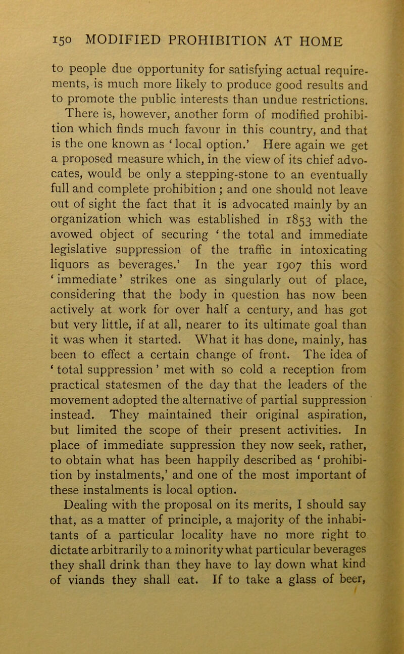 to people due opportunity for satisfying actual require- ments, is much more likely to produce good results and to promote the public interests than undue restrictions. There is, however, another form of modified prohibi- tion which finds much favour in this country, and that is the one known as ‘ local option.’ Here again we get a proposed measure which, in the view of its chief advo- cates, would be only a stepping-stone to an eventually full and complete prohibition; and one should not leave out of sight the fact that it is advocated mainly by an organization which was established in 1853 with the avowed object of securing ‘ the total and immediate legislative suppression of the traffic in intoxicating liquors as beverages.’ In the year 1907 this word ‘ immediate ’ strikes one as singularly out of place, considering that the bod)' in question has now been actively at work for over half a century, and has got but very little, if at all, nearer to its ultimate goal than it was when it started. What it has done, mainly, has been to effect a certain change of front. The idea of ‘ total suppression ’ met with so cold a reception from practical statesmen of the day that the leaders of the movement adopted the alternative of partial suppression instead. They maintained their original aspiration, but limited the scope of their present activities. In place of immediate suppression they now seek, rather, to obtain what has been happily described as ‘ prohibi- tion by instalments,’ and one of the most important of these instalments is local option. Dealing with the proposal on its merits, I should say that, as a matter of principle, a majority of the inhabi- tants of a particular locality have no more right to dictate arbitrarily to a minority what particular beverages they shall drink than they have to lay down what kind of viands they shall eat. If to take a glass of beer,