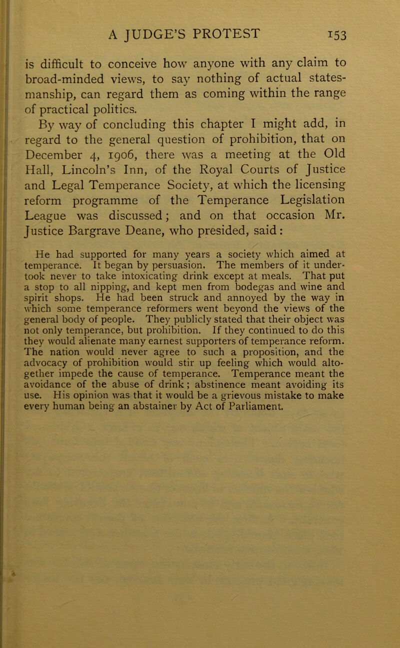 is difficult to conceive how anyone with any claim to broad-minded views, to say nothing of actual states- manship, can regard them as coming within the range of practical politics. By way of concluding this chapter I might add, in regard to the general question of prohibition, that on December 4, 1906, there was a meeting at the Old Hall, Lincoln’s Inn, of the Royal Courts of Justice and Legal Temperance Society, at which the licensing reform programme of the Temperance Legislation League was discussed; and on that occasion Mr. Justice Bargrave Deane, who presided, said: He had supported for many years a society which aimed at temperance. It began by persuasion. The members of it under- took never to take intoxicating drink except at meals. That put a stop to all nipping, and kept men from bodegas and wine and spirit shops. He had been struck and annoyed by the way in which some temperance reformers went beyond the views of the general body of people. They publicly stated that their object was not only temperance, but prohibition. If they continued to do this they would alienate many earnest supporters of temperance reform. The nation would never agree to such a proposition, and the advocacy of prohibition would stir up feeling which would alto- gether impede the cause of temperance. Temperance meant the avoidance of the abuse of drink ; abstinence meant avoiding its use. His opinion was that it would be a grievous mistake to make every human being an abstainer by Act of Parliament.