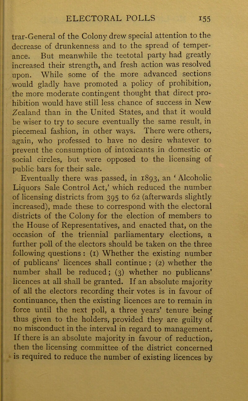 trar-General of the Colony drew special attention to the decrease of drunkenness and to the spread of temper- ance. But meanwhile the teetotal party had greatly increased their strength, and fresh action was resolved upon. While some of the more advanced sections would gladly have promoted a policy of prohibition, the more moderate contingent thought that direct pro- hibition would have still less chance of success in New Zealand than in the United States, and that it would be wiser to try to secure eventually the same result, in piecemeal fashion, in other ways. There were others, again, who professed to have no desire whatever to prevent the consumption of intoxicants in domestic or social circles, but were opposed to the licensing of public bars for their sale. Eventually there was passed, in 1893, an ‘ Alcoholic Liquors Sale Control Act,’ which reduced the number of licensing districts from 395 to 62 (afterwards slightly increased), made these to correspond with the electoral districts of the Colony for the election of members to the House of Representatives, and enacted that, on the occasion of the triennial parliamentary elections, a further poll of the electors should be taken on the three following questions : (1) Whether the existing number of publicans’ licences shall continue ; (2) whether the number shall be reduced; (3) whether no publicans’ licences at all shall be granted. If an absolute majority of all the electors recording their votes is in favour of continuance, then the existing licences are to remain in force until the next poll, a three years’ tenure being thus given to the holders, provided they are guilty of no misconduct in the interval in regard to management. If there is an absolute majority in favour of reduction, then the licensing committee of the district concerned is required to reduce the number of existing licences by