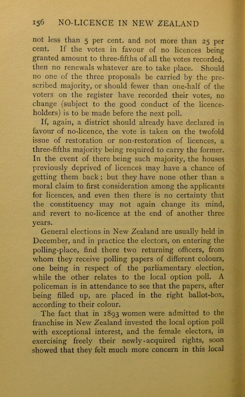 not less than 5 per cent, and not more than 25 per cent. If the votes in favour of no licences being granted amount to three-fifths of all the votes recorded, then no renewals whatever are to take place. Should no one of the three proposals be carried by the pre- scribed majority, or should fewer than one-half of the voters on the register have recorded their votes, no change (subject to the good conduct of the licence- holders) is to be made before the next poll. If, again, a district should already have declared in favour of no-licence, the vote is taken on the twofold issue of restoration or non-restoration of licences, a three-fifths majority being required to carry the former. In the event of there being such majority, the houses previously deprived of licences may have a chance of getting them back ; but they have none other than a moral claim to first consideration among the applicants for licences, and even then there is no certainty that the constituency may not again change its mind, and revert to no-licence at the end of another three years. General elections in New Zealand are usually held in December, and in practice the electors, on entering the polling-place, find there two returning officers, from whom they receive polling papers of different colours, one being in respect of the parliamentary election, while the other relates to the local option poll. A policeman is in attendance to see that the papers, after being filled up, are placed in the right ballot-box, according to their colour. The fact that in 1893 women were admitted to the franchise in New Zealand invested the local option poll with exceptional interest, and the female electors, in exercising freely their newly-acquired rights, soon showed that they felt much more concern in this local