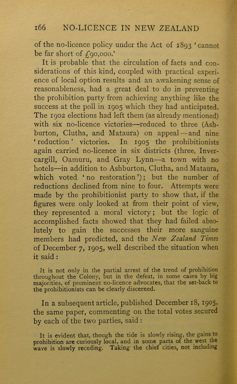 of the no-licence policy under the Act of 1893 ‘cannot be far short of -£90,000.’ It is probable that the circulation of facts and con- siderations of this kind, coupled with practical experi- ence of local option results and an awakening sense of reasonableness, had a great deal to do in preventing the prohibition party from achieving anything like the success at the poll in 1905 which they had anticipated. The 1902 elections had left them (as already mentioned) with six no-licence victories—reduced to three (Ash- burton, Clutha, and Mataura) on appeal—and nine ‘ reduction ’ victories. In 1905 the prohibitionists again carried no-licence in six districts (three, Inver- cargill, Oamuru, and Gray Lynn—a town with no hotels—in addition to Ashburton, Clutha, and Mataura, which voted ‘ no restoration ’); but the number of reductions declined from nine to four. Attempts were made by the prohibitionist party to show that, if the figures were only looked at from their point of view, they represented a moral victory; but the logic of accomplished facts showed that they had failed abso- lutely to gain the successes their more sanguine members had predicted, and the New Zealand Times of December 7, 1905, well described the situation when it said: It is not only in the partial arrest of the trend of prohibition throughout the Colony, but in the defeat, in some cases by big majorities, of prominent no-licence advocates, that the set-back to the prohibitionists can be clearly discerned. In a subsequent article, published December 18, 1905, the same paper, commenting on the total votes secured by each of the two parties, said : It is evident that, though the tide is slowly rising, the gains to prohibition are curiously local, and in some parts of the west the wave is slowly receding. Taking the chief cities, not including